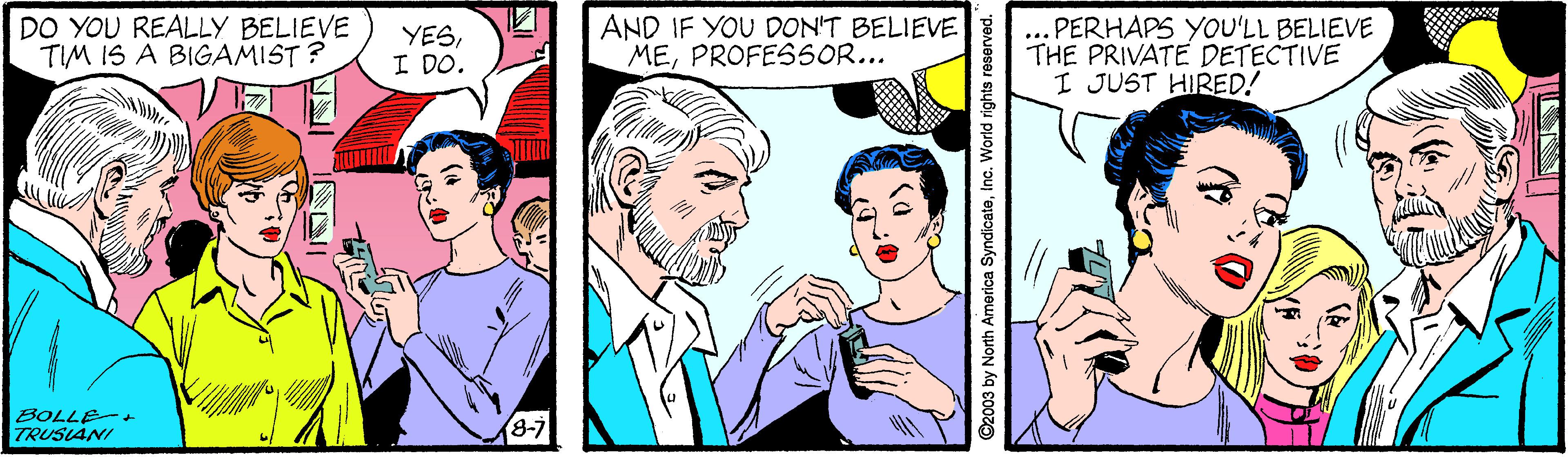 Organism OCR: DO YOU REALLY BELIEVE TIM IS A BIGAMIST ? YESI DO. AND IF YOU DON'T BELIEVE MEPROFES5OR... ... PERHAPS YOU'LL BELIEVE THE PRIVATE DETECTIVE I JUST HIRED! TULI BOLLE TRUSIANI (8-7 2003 by North America SyndicateInc. World rights reserved. DO YOU REALLY BELIEVE TIM IS A BIGAMIST ? YESI DO. AND IF YOU DON'T BELIEVE MEPROFES5OR... ... PERHAPS YOU'LL BELIEVE THE PRIVATE DETECTIVE I JUST HIRED! TULI BOLLE TRUSIANI (8-7 2003 by North America SyndicateInc. World rights reserved.