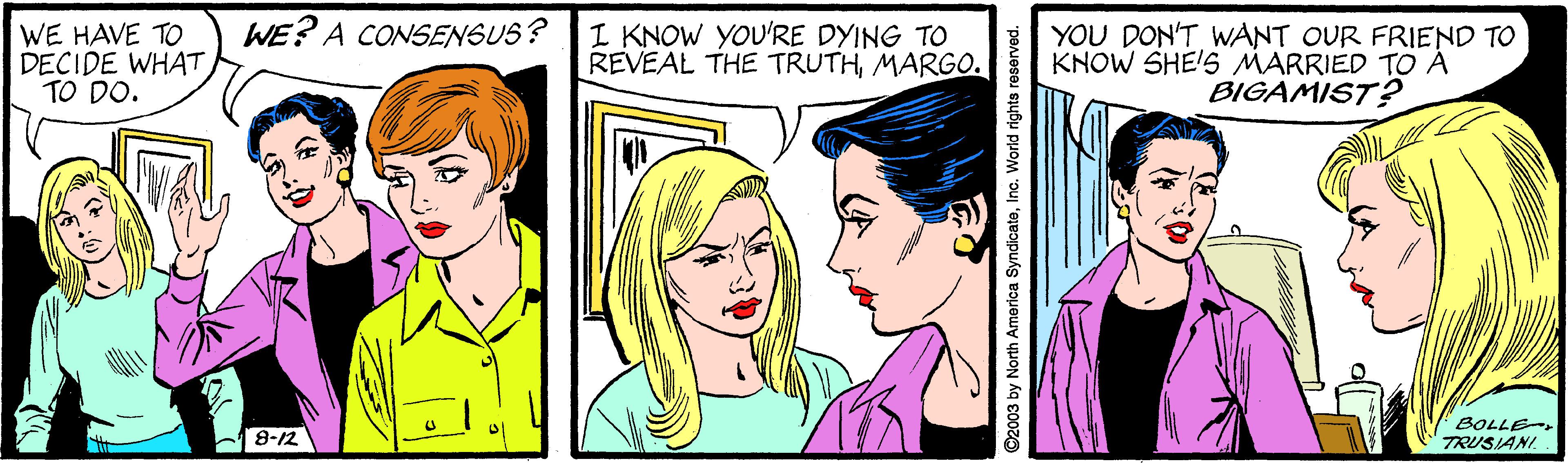 Cartoon OCR: WE HAVE TO DECIDE WHAT TO DO. WE? A CONSENSUS? I KNOW YOU'RE DYING TO REVEAL THE TRUTHMARGO. YOU DON'T WANT OUR FRIEND TO KNOW SHE'S MARRIED TO À BIGAMIST? BOLLE TRUSIANI. 8-12 ©2003 by North America SyndicateInc. World rights reserved. WE HAVE TO DECIDE WHAT TO DO. WE? A CONSENSUS? I KNOW YOU'RE DYING TO REVEAL THE TRUTHMARGO. YOU DON'T WANT OUR FRIEND TO KNOW SHE'S MARRIED TO À BIGAMIST? BOLLE TRUSIANI. 8-12 ©2003 by North America SyndicateInc. World rights reserved.
