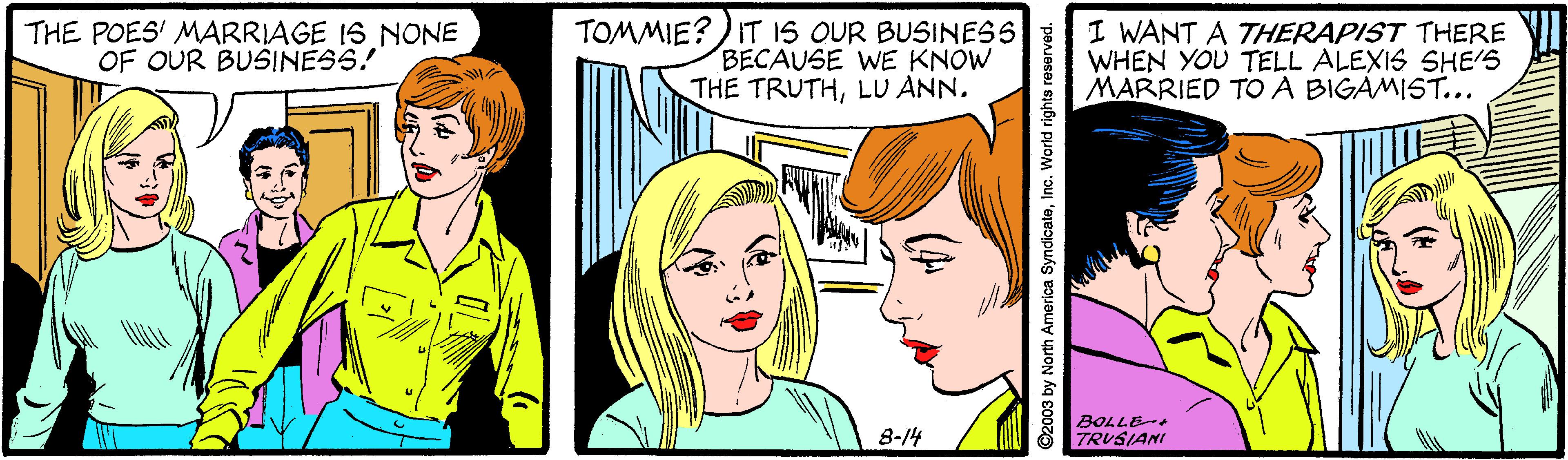 Human OCR: THE POES' MARRIAGE IS NONE OF OUR BUSINESS! TOMMIE?) IT IS OUR BUSINESS BECAUSE WE KNOW THE TRUTHLU ANN. I WANT A THERAPIST THERE WHEN YOU TELL ALEXIS SHE'S MARRIED TO A BIGAMIST... 8-14 BOLLE- TRUSIANI ©2003 by North America SyndicateInc. World rights reserved. THE POES' MARRIAGE IS NONE OF OUR BUSINESS! TOMMIE?) IT IS OUR BUSINESS BECAUSE WE KNOW THE TRUTHLU ANN. I WANT A THERAPIST THERE WHEN YOU TELL ALEXIS SHE'S MARRIED TO A BIGAMIST... 8-14 BOLLE- TRUSIANI ©2003 by North America SyndicateInc. World rights reserved.
