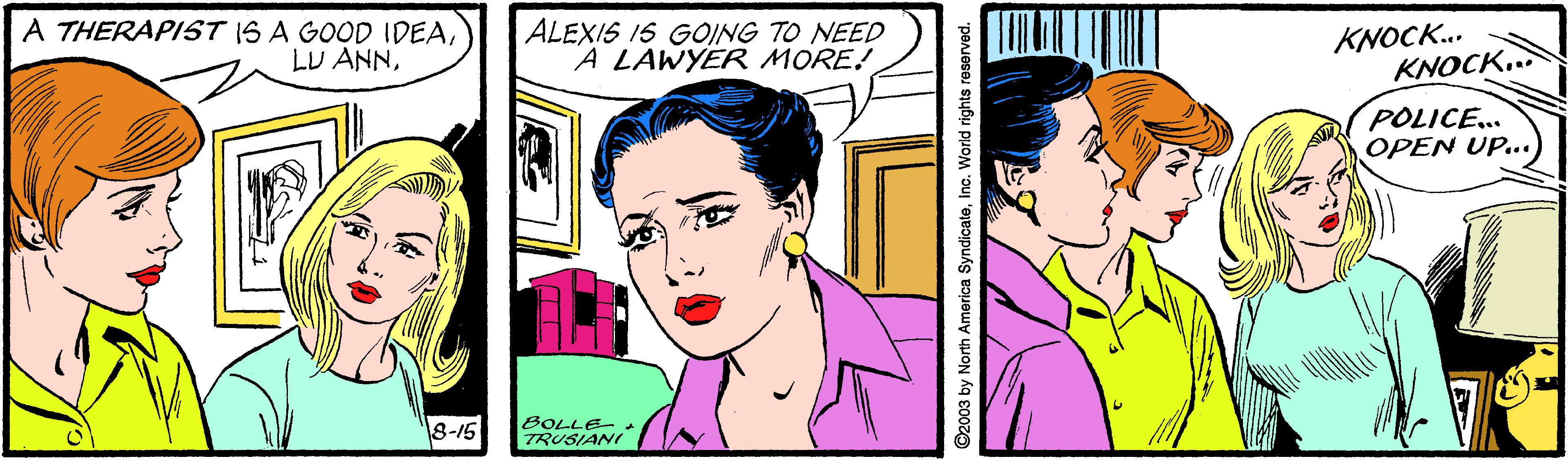 Jaw OCR: A THERAPIST IS A GOOD IDEAALEXIS IS GOING TO NEED A LAWYER MORE! KNOCK.. KNOCK. POLICE... OPEN UP.. 8-16 BOLLE TRUSIANI 2003 by North America SyndicateInc. World rights reserved. A THERAPIST IS A GOOD IDEALU ANNALEXIS IS GOING TO NEED A LAWYER MORE! KNOCK.. KNOCK. POLICE... OPEN UP.. 8-16 BOLLE TRUSIANI 2003 by North America SyndicateInc. World rights reserved.