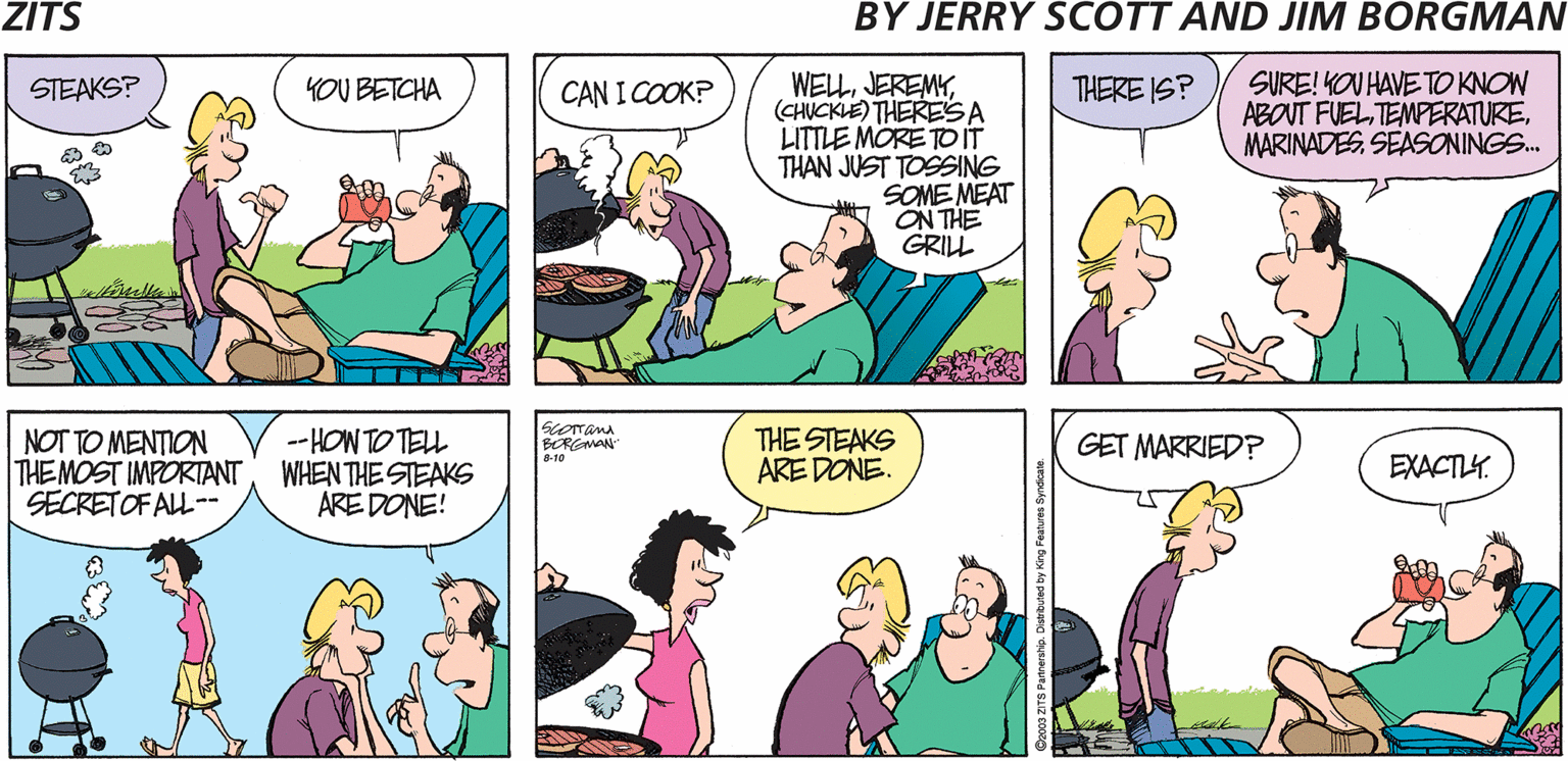 Sharing OCR: ZITS BY JERRY SCOTT AND JIM BORGMAN WELL(CHUCKLE) THERESA LITTLE MÖRE TOIT THAN JUST TOSSING SOME MEAT ON THE GRILL SURE! KOU HAVE TO KNOW ABOUT FUELSEASONINGS. STEAKS? YOU BETCHA CAN I COOK? THERE IS? NOT TO MENTION THEMOST IMPORIANT SECRETOF ALL-- -- HON TO TELL WHEN THE STEAKS ARE DONE! THE STEAKS ARE DONE. BORGMAN" GET MARRIED? EXACTLY. ZITS BY JERRY SCOTT AND JIM BORGMAN WELL(CHUCKLE) THERESA LITTLE MÖRE TOIT THAN JUST TOSSING SOME MEAT ON THE GRILL SURE! KOU HAVE TO KNOW ABOUT FUELSEASONINGS. STEAKS? YOU BETCHA CAN I COOK? THERE IS? NOT TO MENTION THEMOST IMPORIANT SECRETOF ALL-- -- HON TO TELL WHEN THE STEAKS ARE DONE! THE STEAKS ARE DONE. BORGMAN" GET MARRIED? EXACTLY.