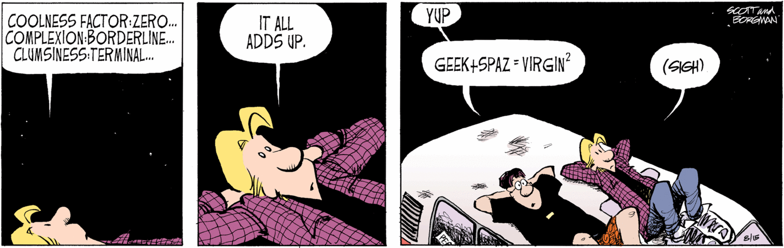 Fictional character OCR: YUP SCOTTand BORGWAN COOLNESS FACTOR:ZERO.. COMPLEXION:BORDERLINE. CLUMSINESS:TERMINAL. IT ALL ADDS UP. GEEK+SPAZ = VIRGIN? (SIGH) YUP SCOTTand BORGWAN COOLNESS FACTOR:ZERO.. COMPLEXION:BORDERLINE. CLUMSINESS:TERMINAL. IT ALL ADDS UP. GEEK+SPAZ = VIRGIN? (SIGH)