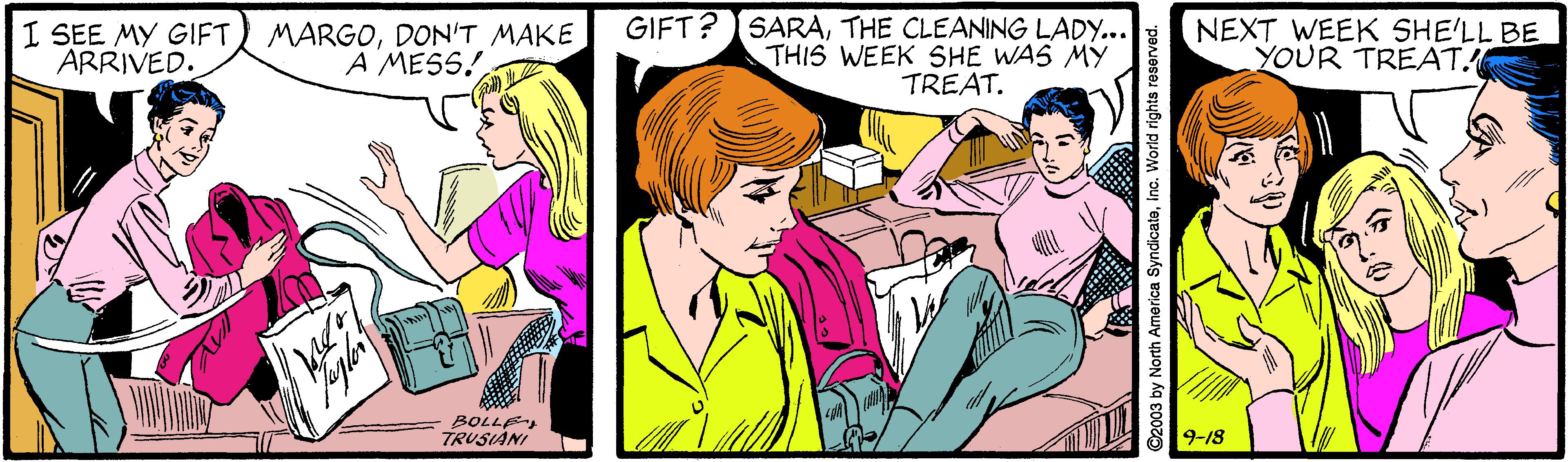 Font OCR: I SEE MY GIFT) MARGODON'T MAKE ARRIVED. GIFT? SARATHE CLEANING LADY... THIS WEEK SHE WAS MY TREAT. NEXT WEEK SHE'LL BE YOUR TREAT. A MESS! BOLLE TRUSIÀNI 9-18 2003 by North America SyndicateInc. World rights reserved. I SEE MY GIFT) MARGODON'T MAKE ARRIVED. GIFT? SARATHE CLEANING LADY... THIS WEEK SHE WAS MY TREAT. NEXT WEEK SHE'LL BE YOUR TREAT. A MESS! BOLLE TRUSIÀNI 9-18 2003 by North America SyndicateInc. World rights reserved.