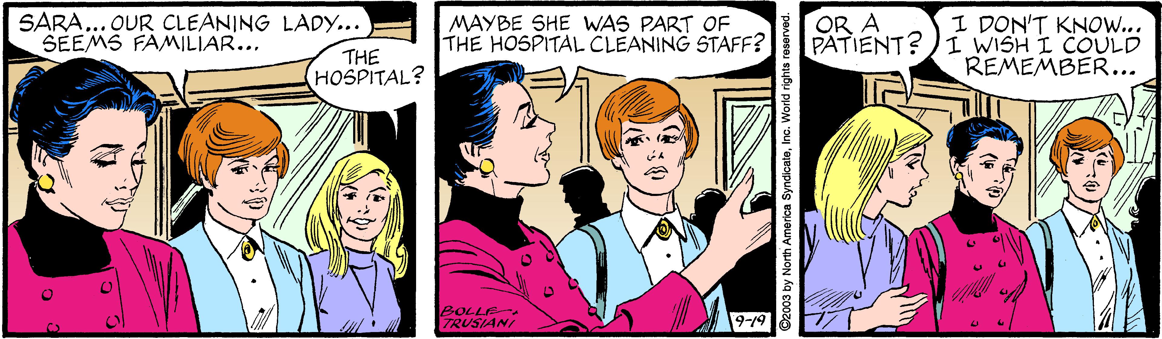 Interaction OCR: SARA... OUR CLEANING LADY... SEEMS FAMILIAR... MAYBE SHE WAS PART OF THE HOSPITAL CLEANING STAFF? I DON'T KNOW... PATIENT?)I WISH I COULD REMEMBER... OR A THE HOSPITAL? BOLLE TRUSIANI 9-19 ©2003 by North America SyndicateInc. World rights reserved. SARA... OUR CLEANING LADY... SEEMS FAMILIAR... MAYBE SHE WAS PART OF THE HOSPITAL CLEANING STAFF? I DON'T KNOW... PATIENT?)I WISH I COULD REMEMBER... OR A THE HOSPITAL? BOLLE TRUSIANI 9-19 ©2003 by North America SyndicateInc. World rights reserved.
