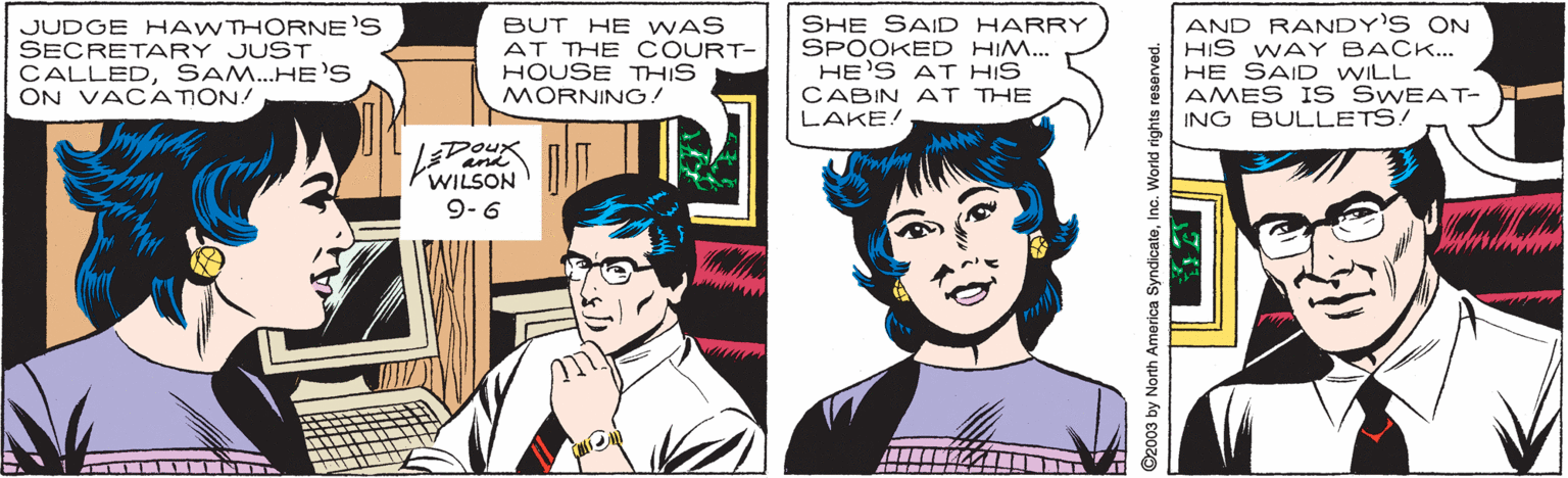 Gesture OCR: JUDGE HAWTHORNE'S SECRETARY JUST CALLEDSAM..HE'S ON VACATION! BUT HE WAS AT THE COURT- HOUSE THIS MORNING! SHE SAID HARRY SPOOKED HIM... HE'S AT HIS CABIN AT THE LAKE! AND RANDY'S ON HIS WAY BACK... HE SAID WILL AMES IS SWEAT- ING BULLETS! Doux WILSON 9-6 and INT 2003 by North America SyndicateInc. World rights reserved. JUDGE HAWTHORNE'S SECRETARY JUST CALLEDSAM..HE'S ON VACATION! BUT HE WAS AT THE COURT- HOUSE THIS MORNING! SHE SAID HARRY SPOOKED HIM... HE'S AT HIS CABIN AT THE LAKE! AND RANDY'S ON HIS WAY BACK... HE SAID WILL AMES IS SWEAT- ING BULLETS! Doux WILSON 9-6 and INT 2003 by North America SyndicateInc. World rights reserved.