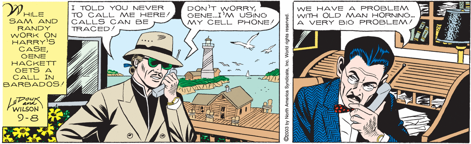 Adaptation OCR: WHILE I TOLD YOU NEVER TO CALL ME HERE! CALLS CAN BE TRACED! DON'T WORRYGENE..I'M USING MY CELL PHONE! WE HAVE A PROBLEM WITH OLD MAN HORNING. A VERY BIG PROBLEM! SAM AND RANDY WORK ON HARRY'S CASEGENE HACKETT GETS A CALL IN BARBAD OS! WILSON 9-8 ©2003 by North America SyndicateInc. World rights reserved. WHILE I TOLD YOU NEVER TO CALL ME HERE! CALLS CAN BE TRACED! DON'T WORRYGENE..I'M USING MY CELL PHONE! WE HAVE A PROBLEM WITH OLD MAN HORNING. A VERY BIG PROBLEM! SAM AND RANDY WORK ON HARRY'S CASEGENE HACKETT GETS A CALL IN BARBAD OS! WILSON 9-8 ©2003 by North America SyndicateInc. World rights reserved.