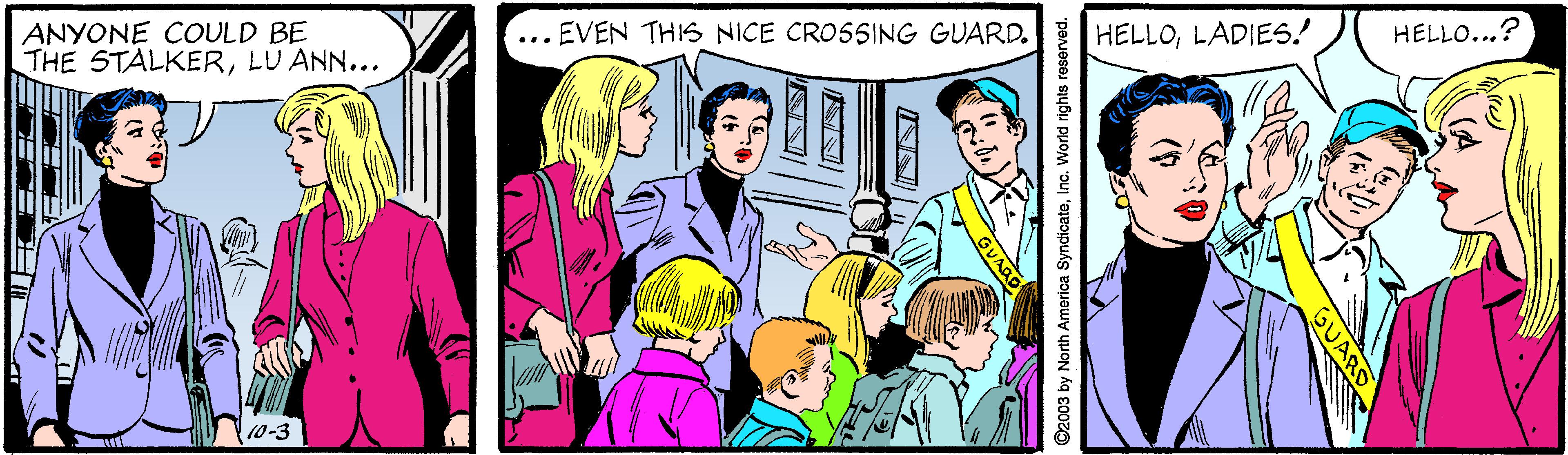 Interaction Faces (1) OCR: ... EVEN THIS NICE CROSSING GUARD. HELLO...? ANYONE COULD BE THE STALKERLU ANN... HELLOLADIES! 10-3 GUA O2003 by North America SyndicateInc. World rights reserved. ... EVEN THIS NICE CROSSING GUARD. HELLO...? ANYONE COULD BE THE STALKERLU ANN... HELLOLADIES! 10-3 GUA O2003 by North America SyndicateInc. World rights reserved.