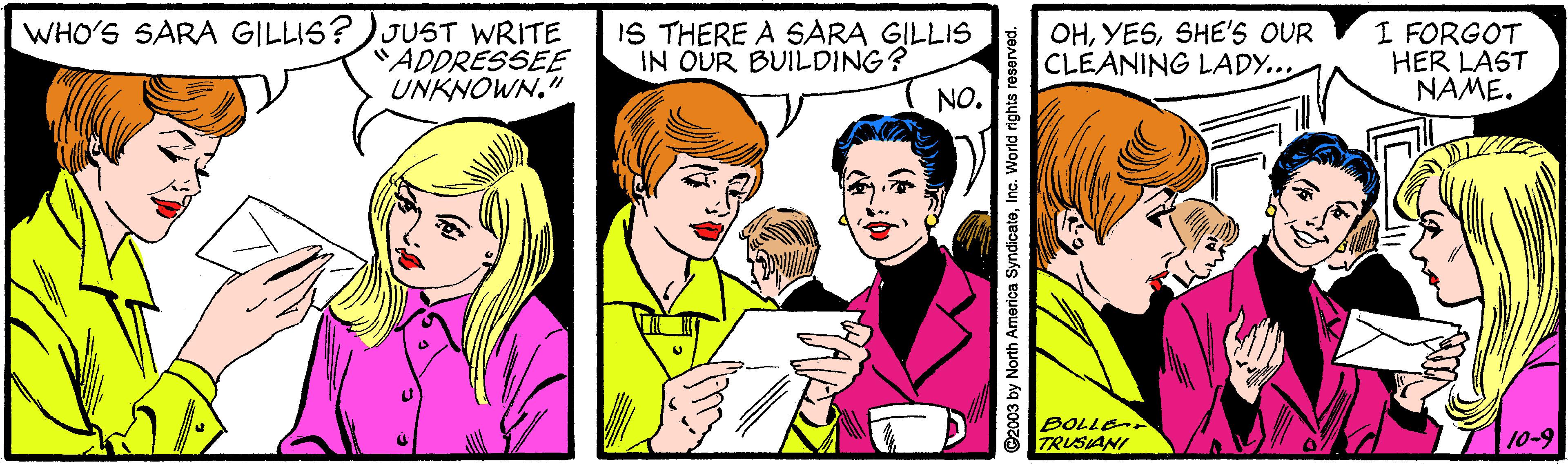 Font OCR: WHO'S SARA GILLIS?)JUST WRITE "ADDRESSEE UNKNOWN." IS THERE A SARA GILLIS IN OUR BUILDING? NO. OHSHE'S OUR CLEANING LADY... I FORGOT HER LAST NAME. BOLLE TRUSIANI 10-9 ©2003 by North America SyndicatoInc. World rights r WHO'S SARA GILLIS?)JUST WRITE "ADDRESSEE UNKNOWN." IS THERE A SARA GILLIS IN OUR BUILDING? NO. OHSHE'S OUR CLEANING LADY... I FORGOT HER LAST NAME. BOLLE TRUSIANI 10-9 ©2003 by North America SyndicatoInc. World rights r