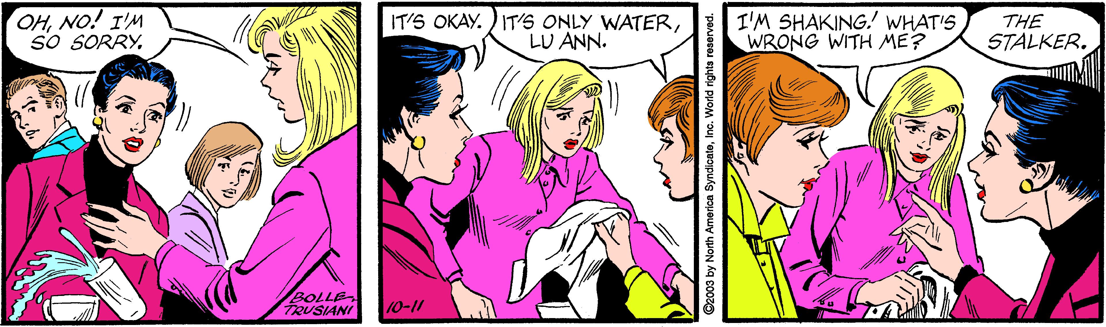 Font OCR: OHNO! I'M So SORRYLU ANN. I'M SHAKING. WHAT'S WRONG WITH ME? THE STALKER. BOLLE TRUSIANI 10-11 ©2003 by North America SyndicateInc. World rights reserved. OHNO! I'M So SORRYIT'S OKAY. ) IT'S ONLY WATERLU ANN. I'M SHAKING. WHAT'S WRONG WITH ME? THE STALKER. BOLLE TRUSIANI 10-11 ©2003 by North America SyndicateInc. World rights reserved.