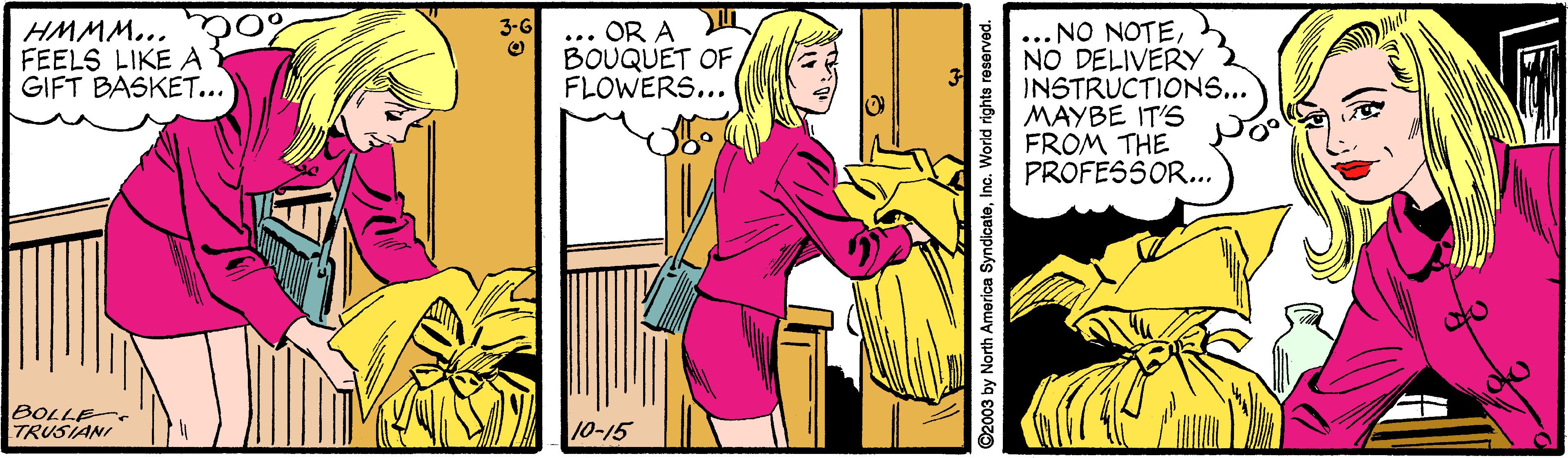 Illustration OCR: HMMM... O% FEELS LIKE A GIFT BASKET... ... OR A BOUQUET OF FLOWERS... ... NO NOTEh NO DELIVERY 2 INSTRUCTIONS... MAYBE IT'S FROM THE PROFESSOR... 3-G BOLLE TRUSIANI 1-15 ©2003 by North America SyndicateInc. World rights HMMM... O% FEELS LIKE A GIFT BASKET... ... OR A BOUQUET OF FLOWERS... ... NO NOTEh NO DELIVERY 2 INSTRUCTIONS... MAYBE IT'S FROM THE PROFESSOR... 3-G BOLLE TRUSIANI 1-15 ©2003 by North America SyndicateInc. World rights