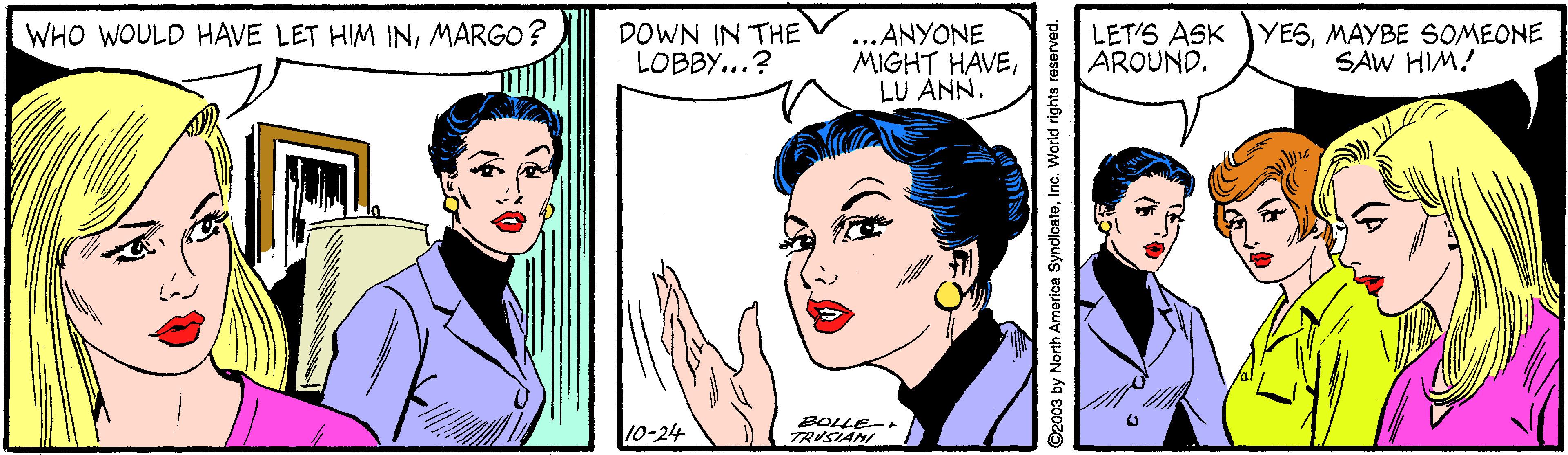 Cartoon OCR: WHO WOULD HAVE LET HIM INMARGO? DOWN IN THE LOBBY...? ...ANYONE MIGHT HAVELU ANN. LET'S ASK YESMAYBE SOMEONE AROUND. SAW HIM! 10-24 BOLLE-+ TRUSIANI ©2003 by North America SyndicateInc. World rights reserved. WHO WOULD HAVE LET HIM INMARGO? DOWN IN THE LOBBY...? ...ANYONE MIGHT HAVELU ANN. LET'S ASK YESMAYBE SOMEONE AROUND. SAW HIM! 10-24 BOLLE-+ TRUSIANI ©2003 by North America SyndicateInc. World rights reserved.