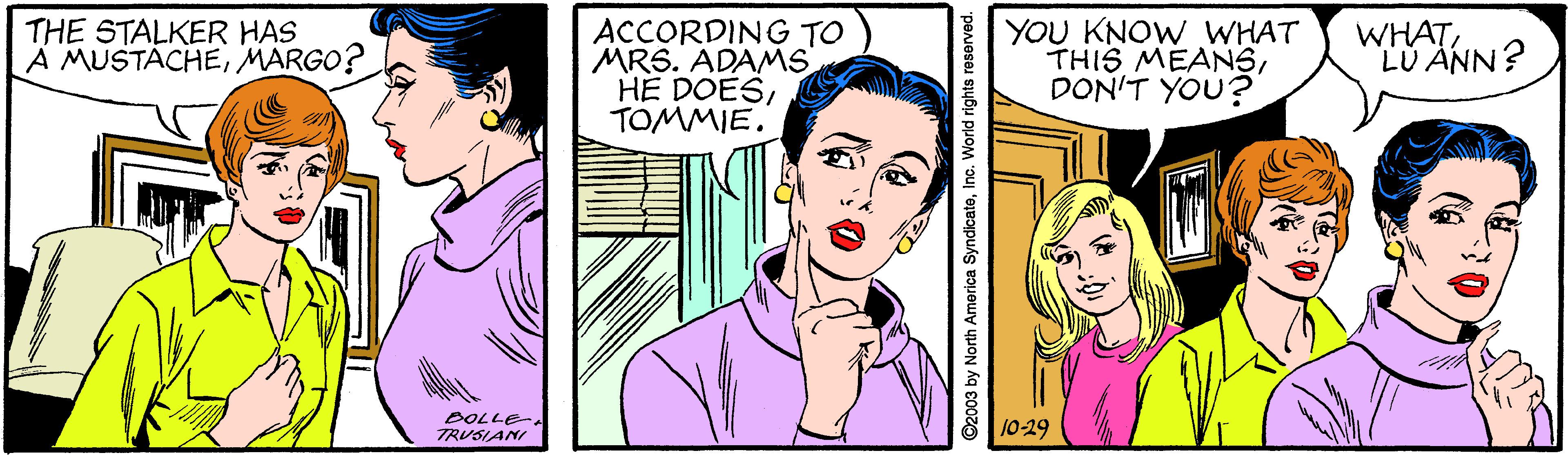 Cartoon OCR: THE STALKER HAS A MUSTACHEMARGO? ACCORDING TO MRS. ADAMS HE DOESTOMMIE. YOU KNOW WHAT THIS MEANSDON'T YOU? WHATLU ÄNN? BOLLE- TRUSIANI 10-29 y North America Syndicateln rld rights reserved. THE STALKER HAS A MUSTACHEMARGO? ACCORDING TO MRS. ADAMS HE DOESTOMMIE. YOU KNOW WHAT THIS MEANSDON'T YOU? WHATLU ÄNN? BOLLE- TRUSIANI 10-29 y North America Syndicateln rld rights reserved.