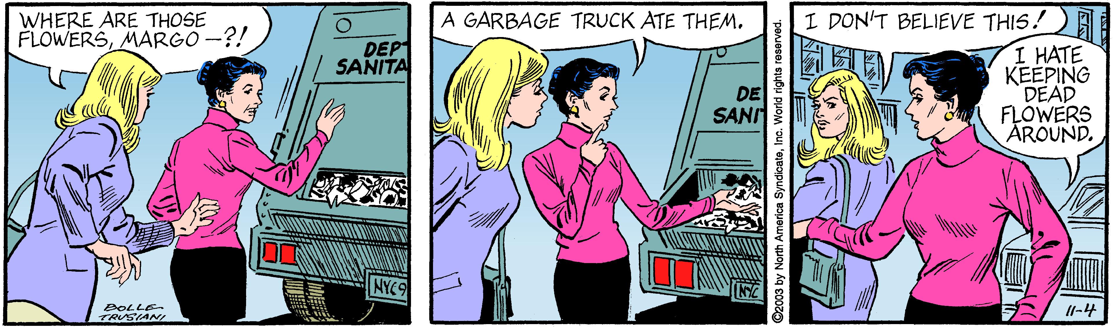 Comics OCR: WHERE ARE THOSE FLOWERSMARGO -?! A GARBAGE TRUCK ATE THEM. I DON'T BELIEVE THIS! DEPT SANITA I HATE KEEPING DEAD FLOWERS AROUND. DE SANI NYC9 BOLLE TRUSIANI Il-4 2003 by North America SyndicateInc. World rights reserved WHERE ARE THOSE FLOWERSMARGO -?! A GARBAGE TRUCK ATE THEM. I DON'T BELIEVE THIS! DEPT SANITA I HATE KEEPING DEAD FLOWERS AROUND. DE SANI NYC9 BOLLE TRUSIANI Il-4 2003 by North America SyndicateInc. World rights reserved