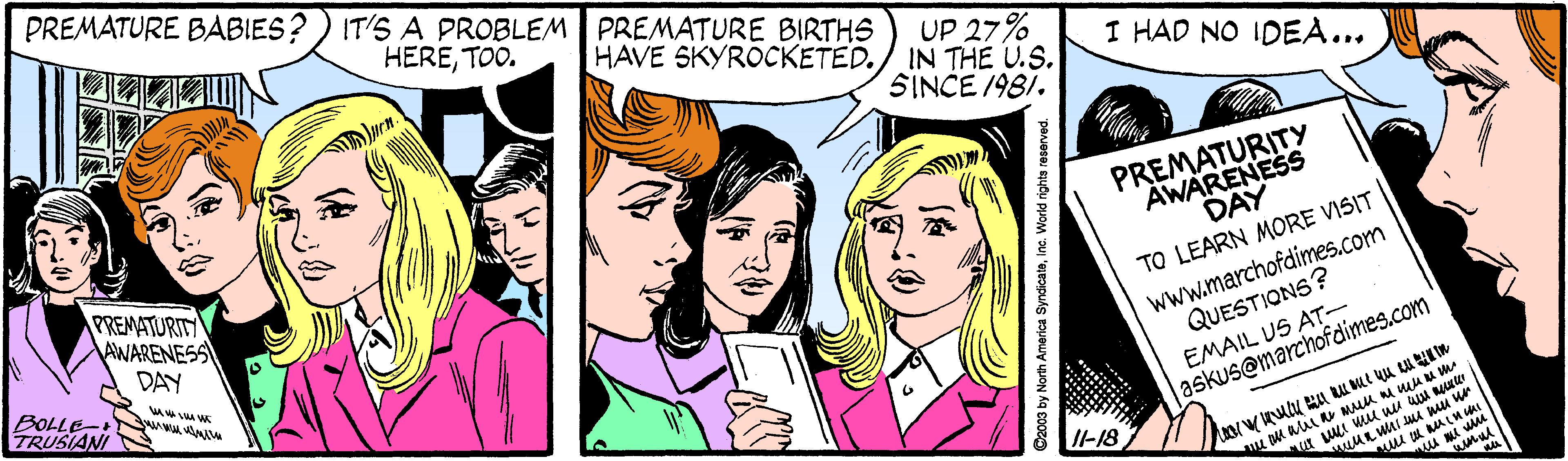 Sharing OCR: PREMATURE BABIES? ) IT'S A PROBLEM PREMATURE BIRTHS HERETOO. UP 27% HAVE SKYROCKETED./ IN THE U.S. I HAD NO IDEA... SINCE /981. PREMATURITY AWARENESS PREMATURITY AWARENESS DAY DAY www.marchofdimes.com QUESTIONS? EMAIL US AT- askus@marchofdimes.com TO LEARN MORE VISIT BOLLE-+ TRUSIANIN Il-18 ue D2003 by North America Syndicatsinc. World righta reserved. PREMATURE BABIES? ) IT'S A PROBLEM PREMATURE BIRTHS HERETOO. UP 27% HAVE SKYROCKETED./ IN THE U.S. I HAD NO IDEA... SINCE /981. PREMATURITY AWARENESS PREMATURITY AWARENESS DAY DAY www.marchofdimes.com QUESTIONS? EMAIL US AT- askus@marchofdimes.com TO LEARN MORE VISIT BOLLE-+ TRUSIANIN Il-18 ue D2003 by North America Syndicatsinc. World righta reserved.