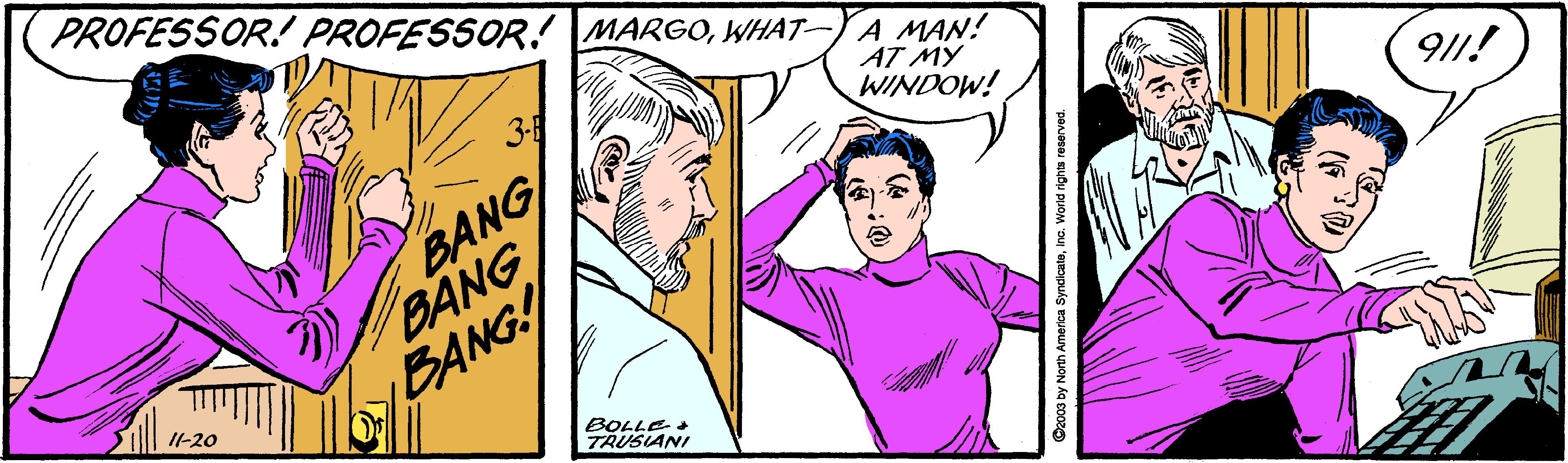 Human OCR: PROFESSOR. PROFESSOR. MARGOWHAT-YA MAN! AT MY WINDOW! BANG BANG BANG! 911! BOLLE TRUSIANI Czo003 by North America SyndicateInc. World righta reserved. PROFESSOR. PROFESSOR. MARGOWHAT-YA MAN! AT MY WINDOW! BANG BANG BANG! 911! BOLLE TRUSIANI Czo003 by North America SyndicateInc. World righta reserved.