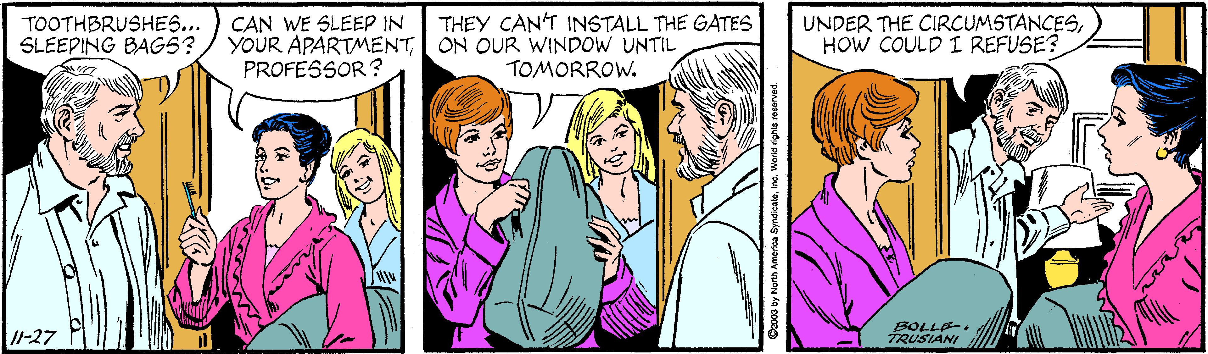 Organism OCR: CAN WE SLEEP IN SLEEPING BAGS? / YOUR APARTMENTPROFESSOR? THEY CAN'T INSTALL THE GATES ON OUR WINDOW UNTIL TOMORROW. UNDER THE CIRCUMSTANCESHOW COULD I REFUSE? TOOTHBRUSHES... /1-27 BOLLE-. TRUSIANI 03 by North Amerioa SyndicateInc. World rights roserved CAN WE SLEEP IN SLEEPING BAGS? / YOUR APARTMENTPROFESSOR? THEY CAN'T INSTALL THE GATES ON OUR WINDOW UNTIL TOMORROW. UNDER THE CIRCUMSTANCESHOW COULD I REFUSE? TOOTHBRUSHES... /1-27 BOLLE-. TRUSIANI 03 by North Amerioa SyndicateInc. World rights roserved