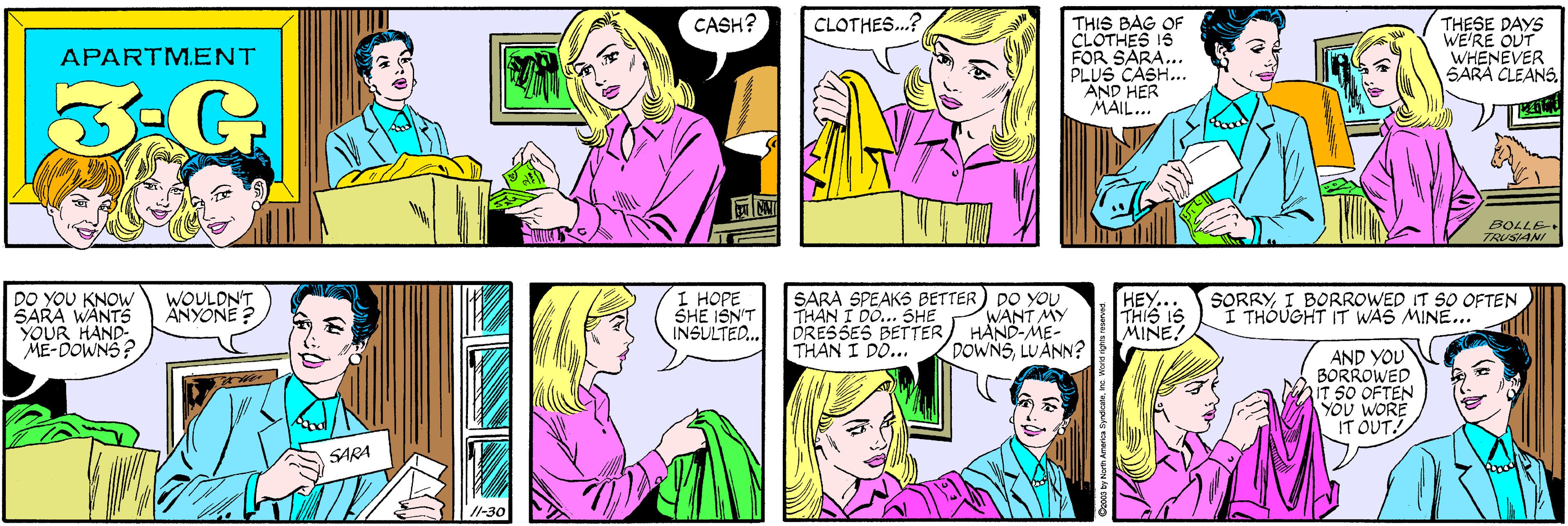 Cartoon OCR: CASH? CLOTHES..? APARTM.ENT 3-G THIS BAG OF CLOTHES 15 FOR SARA... PLUS CASH... AND HER MAIL... DO YOU KNOW SARA WÄNTS YOUR HAND- ME-DOWNS? THESE DAYS WE'RE OUT WHENEVER SARA CLEANS. WOULDN'T ÄNYONE ? SARA BOLLE TRUSIANI 11-30 I HOPE SHE ISN'T INSULTED.. SARA SPEAKS BETTER) DO YOU THAN I DO... SHE DRESSES BETTER THAN I DO... HEY. THIS IS MINE! SORRYI BORROWED IT SO OFTEN I THOUGHT IT WAS MINE... WANT MY HAND-ME- DOWNSLUANN? AND YOU BORROWED IT SO OFTEN YÖU WORE IT OUT! CASH? CLOTHES..? APARTM.ENT 3-G THIS BAG OF CLOTHES 15 FOR SARA... PLUS CASH... AND HER MAIL... DO YOU KNOW SARA WÄNTS YOUR HAND- ME-DOWNS? THESE DAYS WE'RE OUT WHENEVER SARA CLEANS. WOULDN'T ÄNYONE ? SARA BOLLE TRUSIANI 11-30 I HOPE SHE ISN'T INSULTED.. SARA SPEAKS BETTER) DO YOU THAN I DO... SHE DRESSES BETTER THAN I DO... HEY. THIS IS MINE! SORRYI BORROWED IT SO OFTEN I THOUGHT IT WAS MINE... WANT MY HAND-ME- DOWNSLUANN? AND YOU BORROWED IT SO OFTEN YÖU WORE IT OUT!