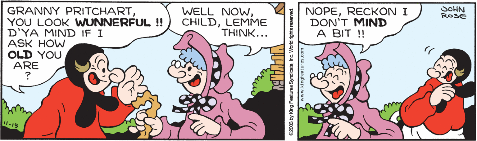 Font OCR: SOHN ROSE WELL NOWWLEMME THINK... NOPERECKON I DON'T MIND A BIT ! GRANNY PRITCHARTYOU LOOK WUNNERFUL ! D'YA MIND IF I ASK HOW OLD YOU ARE I-15 ©2003 by King Features SyndicateInc. World rights reserved. www.ki ngfeatures.com SOHN ROSE WELL NOWWLEMME THINK... NOPERECKON I DON'T MIND A BIT ! GRANNY PRITCHARTYOU LOOK WUNNERFUL ! D'YA MIND IF I ASK HOW OLD YOU ARE I-15 ©2003 by King Features SyndicateInc. World rights reserved. www.ki ngfeatures.com