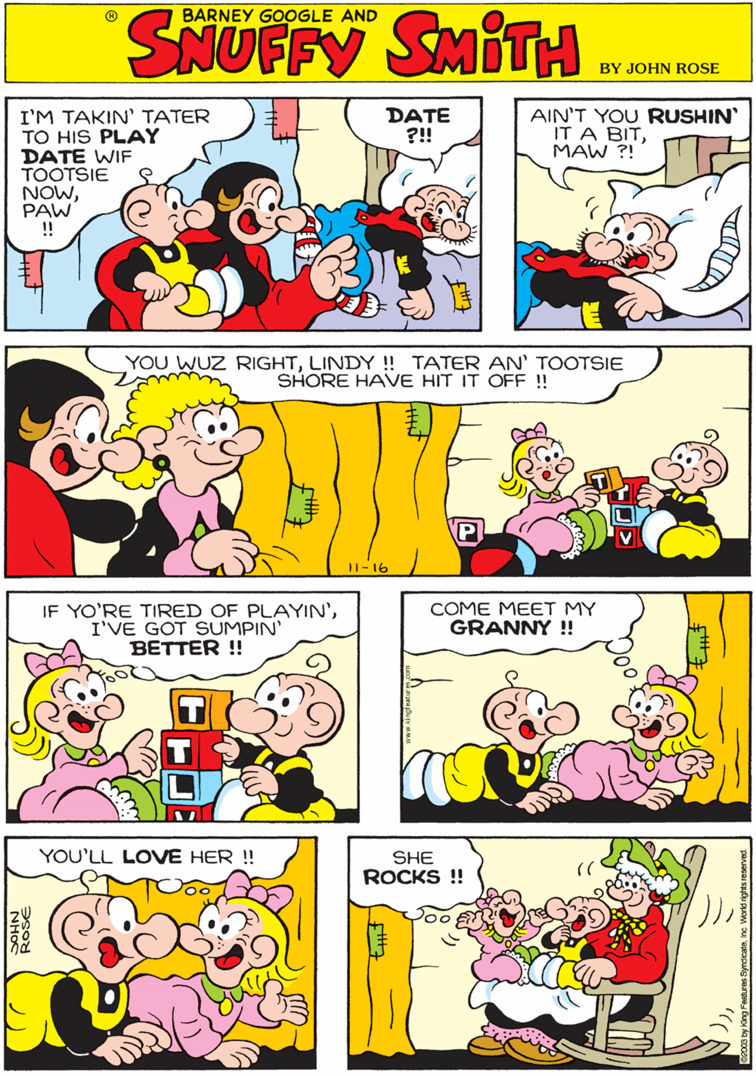 Rectangle OCR: DATE ?!! AIN'T YOU RUSHIN IT A BITMAW ?! BARNEY GOOGLE AND SHOFEY I'M TAKIN' TATER TO HIS PLAY DATE WIF TOOTSIE NOWPAW !! YOU WUZ RIGHTLINDY ! TATER AN' TOOTSIE SHORE HAVE HIT IT OFF !! IF YO'RE TIRED OF PLAYIN'I'VE GOT SUMPIN' BETTER ! 11-16 COME MEET MY GRANNY !! YOU'LL LOVE HER ! SHE ROCKS !! DATE ?!! AIN'T YOU RUSHIN IT A BITMAW ?! BARNEY GOOGLE AND SHOFEY I'M TAKIN' TATER TO HIS PLAY DATE WIF TOOTSIE NOWPAW !! YOU WUZ RIGHTLINDY ! TATER AN' TOOTSIE SHORE HAVE HIT IT OFF !! IF YO'RE TIRED OF PLAYIN'I'VE GOT SUMPIN' BETTER ! 11-16 COME MEET MY GRANNY !! YOU'LL LOVE HER ! SHE ROCKS !!