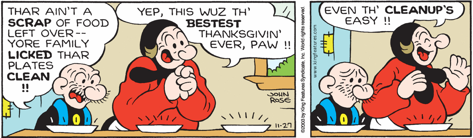 Happy OCR: EVEN TH' CLEANUP'S EASY ! THAR AIN'T A SCRAP OF FOOD LEFT OVER-- YORE FAMILY LICKED THAR PLATES CLEAN !! YEPTHIS WUZ TH' BESTEST THANKSGIVIN' EVERPAW!! JOHN ROSE 1-27 ©2003 by King Features SyndicateInc. World rights reserved. www.kingfeatures.com EVEN TH' CLEANUP'S EASY ! THAR AIN'T A SCRAP OF FOOD LEFT OVER-- YORE FAMILY LICKED THAR PLATES CLEAN !! YEPTHIS WUZ TH' BESTEST THANKSGIVIN' EVERPAW!! JOHN ROSE 1-27 ©2003 by King Features SyndicateInc. World rights reserved. www.kingfeatures.com