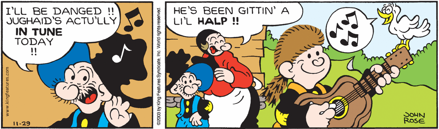 Mammal OCR: HE'S BEEN GITTIN' A LI'L HALP !! I'LL BE DANGED !! JUGHAID'S ACTU'LLY IN TUNE TODAY !! JOHN RosE 11-29 www.ki ngfeatur es.co e2003 by King Features SyndicateInc. World rights reserved. HE'S BEEN GITTIN' A LI'L HALP !! I'LL BE DANGED !! JUGHAID'S ACTU'LLY IN TUNE TODAY !! JOHN RosE 11-29 www.ki ngfeatur es.co e2003 by King Features SyndicateInc. World rights reserved.
