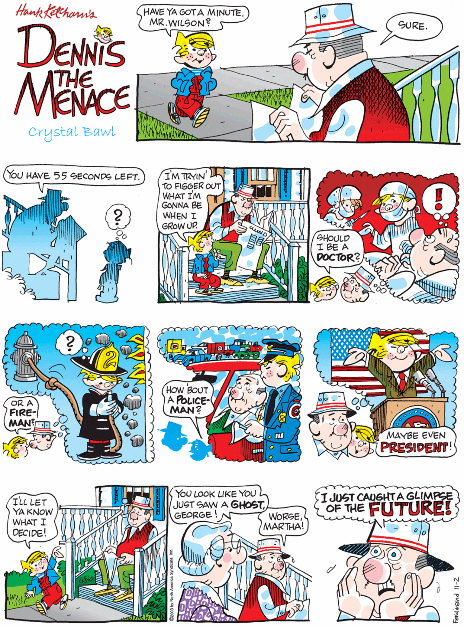 Humour OCR: Hank Kethon's HAVE YA GOT A MINUTEMR.WILSON? YOU HAVE 55 SECONDS LEFT. SURE. DENNIS ATHE MENACE Crystal Bawl IM TRYIN' TO FIGGER OUT WHAT I'M GONNA BE WHEN I GROW UP. SHOULD I BE A DOCTOR? OR A FIRE- MAN? HOW BOUT A POLICE- MAN? ILL LET YA KNOW WHAT I DECIDE! YoU LOOK LIKE YOU JUST SAW A GHOSTGEORGE!N I JUST CAUGHTA GLIMPSE OF THE FUTURE!; WORSEMARTHA! MAYBE EVEN PRESIDENT! 7-1I puempAa Hank Kethon's HAVE YA GOT A MINUTEMR.WILSON? YOU HAVE 55 SECONDS LEFT. SURE. DENNIS ATHE MENACE Crystal Bawl IM TRYIN' TO FIGGER OUT WHAT I'M GONNA BE WHEN I GROW UP. SHOULD I BE A DOCTOR? OR A FIRE- MAN? HOW BOUT A POLICE- MAN? ILL LET YA KNOW WHAT I DECIDE! YoU LOOK LIKE YOU JUST SAW A GHOSTGEORGE!N I JUST CAUGHTA GLIMPSE OF THE FUTURE!; WORSEMARTHA! MAYBE EVEN PRESIDENT! 7-1I puempAa