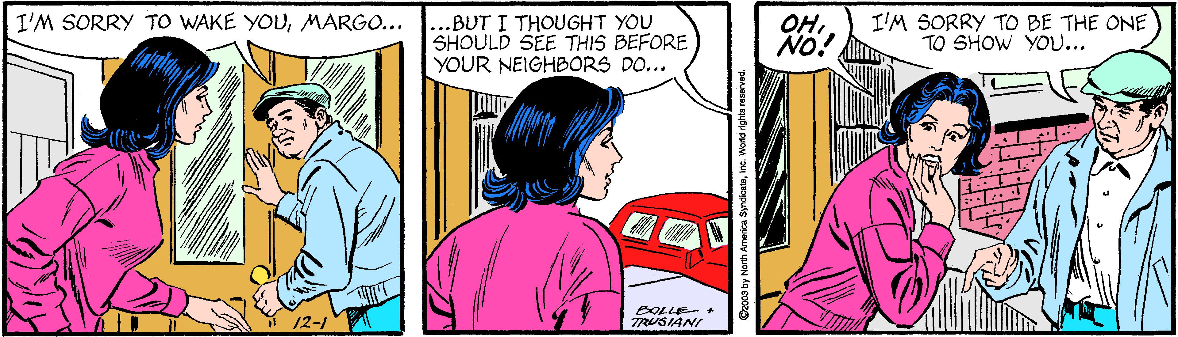 Font OCR: I'M SORRY TO WAKE YOUMARGO... ...BUT I THOUGHT YOU SHOULD SEE THIS BEFORE YOUR NEIGHBORS DO... OHNO! I'M SORRY TO BE THE ONE TO SHOW YOU... 12-1 BOLLE- * TRUSIANI Czo09 by North America Syndicateinc. World rights reserved. I'M SORRY TO WAKE YOUMARGO... ...BUT I THOUGHT YOU SHOULD SEE THIS BEFORE YOUR NEIGHBORS DO... OHNO! I'M SORRY TO BE THE ONE TO SHOW YOU... 12-1 BOLLE- * TRUSIANI Czo09 by North America Syndicateinc. World rights reserved.