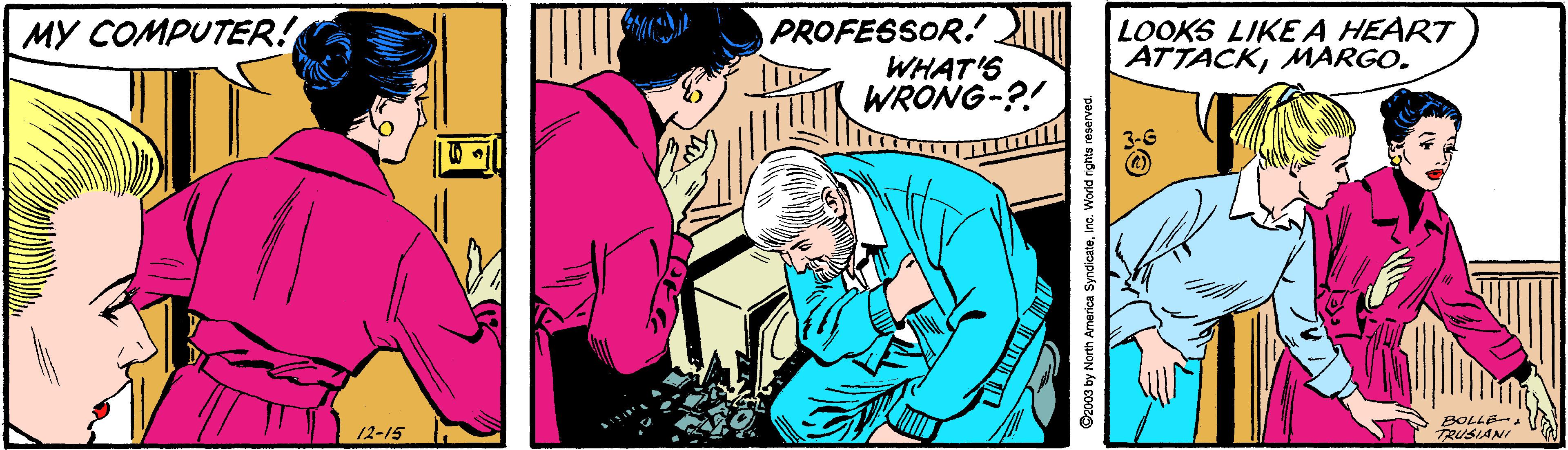 Comic book OCR: PROFESSOR. WHAT'S WRONG-?! MY COMPUTER! LOOKS LIKE A HEART ATTACKMARGO. BOLLE-. 12-15 TRUSIANI Cz003 by North America SyndicateInc. World rghts PROFESSOR. WHAT'S WRONG-?! MY COMPUTER! LOOKS LIKE A HEART ATTACKMARGO. BOLLE-. 12-15 TRUSIANI Cz003 by North America SyndicateInc. World rghts