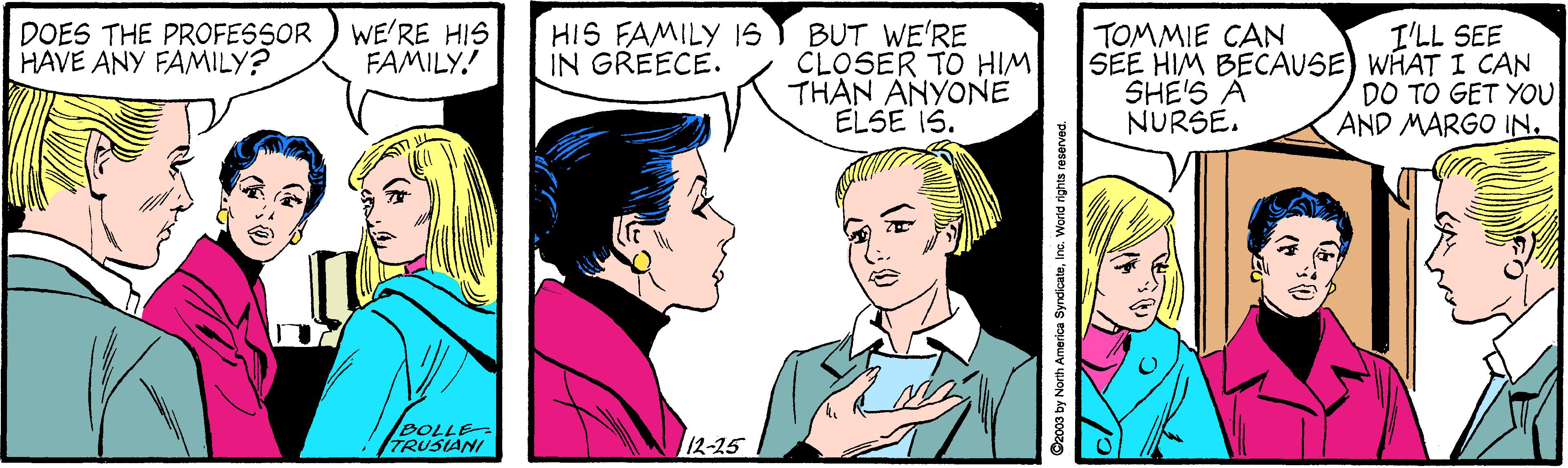 Font OCR: WE'RE HIS FAMILY! HIS FAMILY 1S IN GREECE. BUT WE'RE CLOSER TO HIM THAN ANYONE ELSE IS. DOES THE PROFESSOR HAVE ANY FAMILY? TOMMIE CAN SEE HIM BECAUSE) WHAT I CAN SHE'S À NURŠE. I'LL SEE DO TO GET YOU AND MARGO IN. BOLLE TRUSIANI 12-25 Cxo0s by North Amerioa SyndicatoInc. World rights reserved. WE'RE HIS FAMILY! HIS FAMILY 1S IN GREECE. BUT WE'RE CLOSER TO HIM THAN ANYONE ELSE IS. DOES THE PROFESSOR HAVE ANY FAMILY? TOMMIE CAN SEE HIM BECAUSE) WHAT I CAN SHE'S À NURŠE. I'LL SEE DO TO GET YOU AND MARGO IN. BOLLE TRUSIANI 12-25 Cxo0s by North Amerioa SyndicatoInc. World rights reserved.