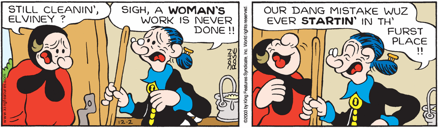 Humour OCR: STILL CLEANIN'ELVINEY ? SIGHA WOMAN'S WORK IS NEVER DONE !! OUR DANG MISTAKE WUZ EVER STARTIN' IN TH' FURST PLACE !! 12-2 02003 by King Features Syndicateinc. World rights reserved. STILL CLEANIN'ELVINEY ? SIGHA WOMAN'S WORK IS NEVER DONE !! OUR DANG MISTAKE WUZ EVER STARTIN' IN TH' FURST PLACE !! 12-2 02003 by King Features Syndicateinc. World rights reserved.