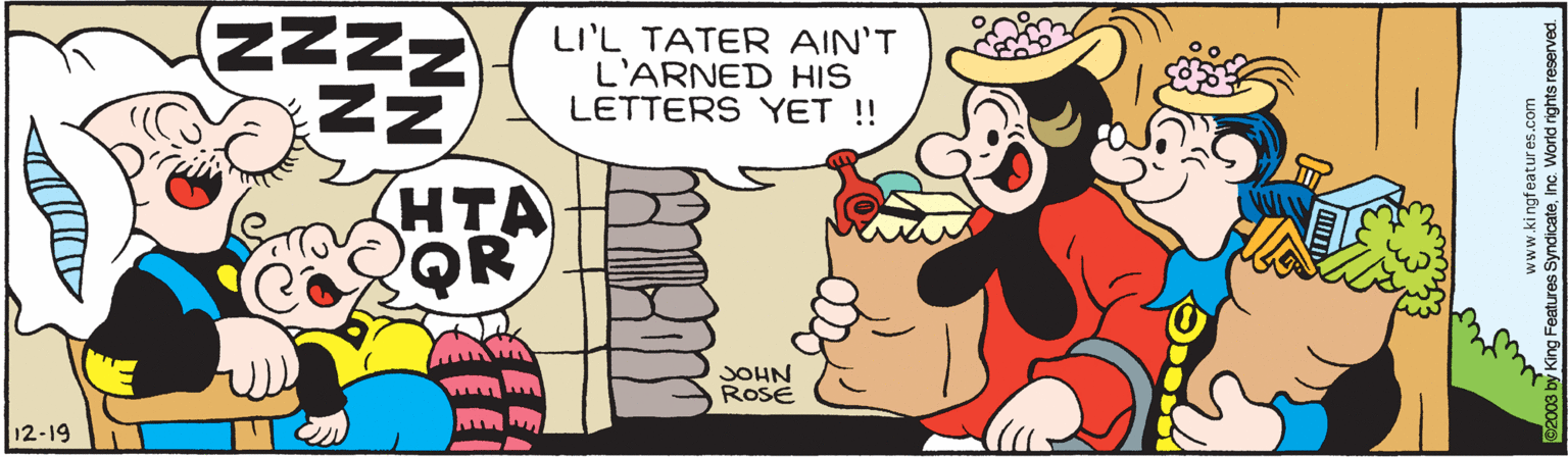 Interaction OCR: ZNNN LI'L TATER AIN'T L'ARNED HIS LETTERS YET ! HTA QR JOHN RosE 12-19 www.ki ngfeatures.com Features SyndicateInc. World nghts reserved ZNNN LI'L TATER AIN'T L'ARNED HIS LETTERS YET ! HTA QR JOHN RosE 12-19 www.ki ngfeatures.com Features SyndicateInc. World nghts reserved