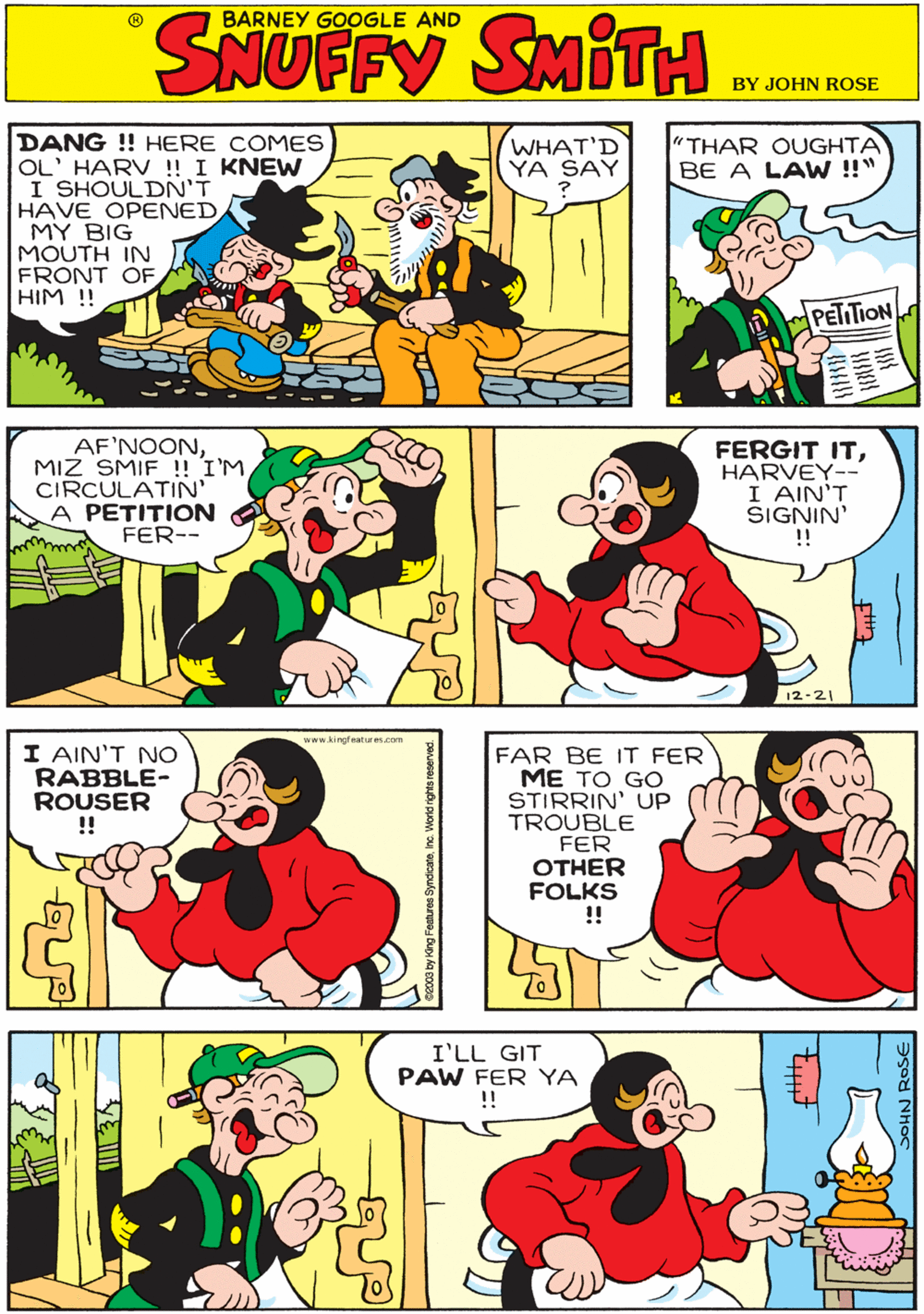 Organism OCR: DANG !! HERE COMES OL' HARV ! I KNEW I SHOULDN'T HAVE OPENED MY BIG MOUTH IN FRONT OF HIM !! WHAT'D YA SAY "THAR OUGHTA BE A LAW !!" BARNEY GOOGLE AND SMITH PETTION www kingfeatures.com AF'NOONMIZ SMIF ! IM CIRCULATIN A PETITION FER-- FERGIT ITHARVEY-- I AIN'T SIGNIN' !! I AIN'T NO RABBLE- ROUSER !! 12-21 I'LL GIT PAW FER YA !! FAR BE IT FER ME TO GO STIRRIN' UP TROUBLE FER OTHER FOLKS !! DANG !! HERE COMES OL' HARV ! I KNEW I SHOULDN'T HAVE OPENED MY BIG MOUTH IN FRONT OF HIM !! WHAT'D YA SAY "THAR OUGHTA BE A LAW !!" BARNEY GOOGLE AND SMITH PETTION www kingfeatures.com AF'NOONMIZ SMIF ! IM CIRCULATIN A PETITION FER-- FERGIT ITHARVEY-- I AIN'T SIGNIN' !! I AIN'T NO RABBLE- ROUSER !! 12-21 I'LL GIT PAW FER YA !! FAR BE IT FER ME TO GO STIRRIN' UP TROUBLE FER OTHER FOLKS !!