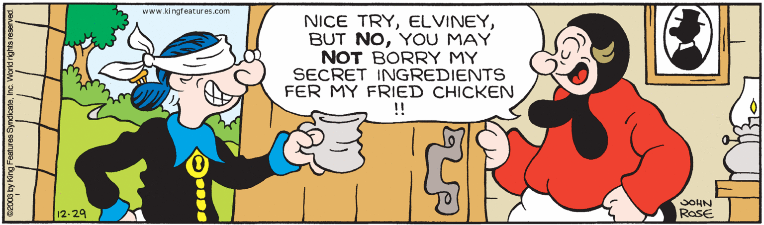Happy OCR: www.ki ngfeatures.com NICE TRYYOU MAY NOT BORRY MY SECRET INGREDIENTS FER MY FRIED CHICKEN !! SOHN 12-29 RoSE 02003 by King Features SyndicateInc. World rights reserved. www.ki ngfeatures.com NICE TRYBUT NOYOU MAY NOT BORRY MY SECRET INGREDIENTS FER MY FRIED CHICKEN !! SOHN 12-29 RoSE 02003 by King Features SyndicateInc. World rights reserved.