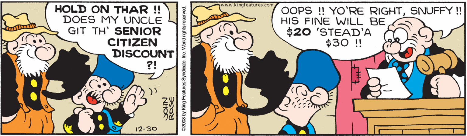 Interaction OCR: www.ki ngfeatures.com HOLD ON THAR ! DOES MY UNCLE GIT TH' SENIOR CITIZEN DISCOUNT ?! OOPS !! YO'RE RIGHTSNUFFY ! HIS FINE WILL BE $20 'STEAD'A $30 !! 12-30 ROSE NHO ©2003 by King Features SyndicateInc. World rights reserved. www.ki ngfeatures.com HOLD ON THAR ! DOES MY UNCLE GIT TH' SENIOR CITIZEN DISCOUNT ?! OOPS !! YO'RE RIGHTSNUFFY ! HIS FINE WILL BE $20 'STEAD'A $30 !! 12-30 ROSE NHO ©2003 by King Features SyndicateInc. World rights reserved.