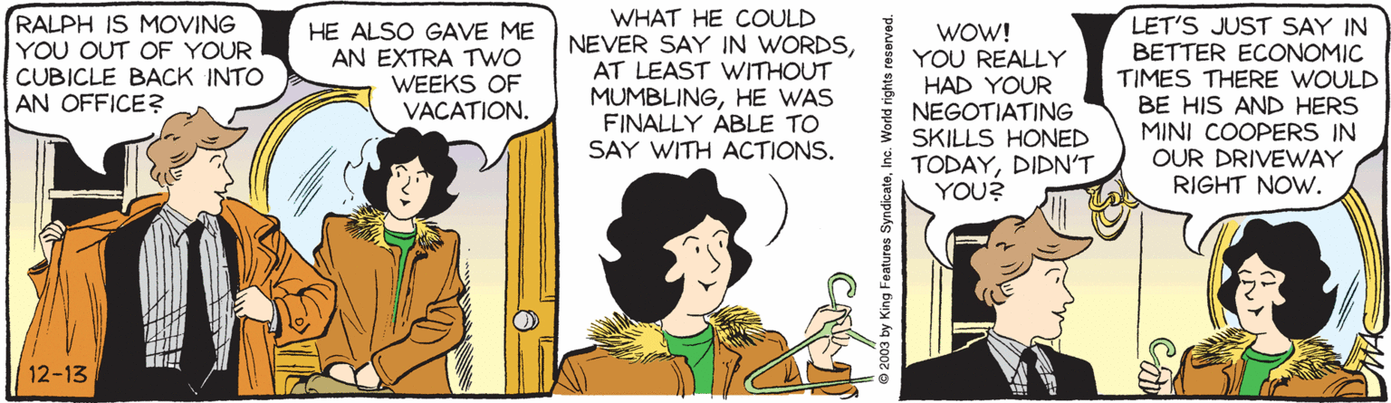 Sharing OCR: RALPH IS MOVING YOU OUT OF YOUR CUBICLE BACK INTO AN OFFICE? HE ALSO GAVE ME AN EXTRA TWO WEEKS OF VACATION. WHAT HE COULD NEVER SAY IN WORDSAT LEAST WITHOUT MUMBLINGHE WAS FINALLY ABLE TO SAY WITH ACTIONS. WOW! YOU REALLY HAD YOUR NEGOTIATING SKILLS HONED TODAYDIDN'T YOU? LET'S JUST SAY IN BETTER ECONOMIC TIMES THERE WOULD BE HIS AND HERS MINI COOPERS IN OUR DRIVEVWAY RIGHT NOW. 12-13 © 2003 by King Features SyndicateInc. World rights reserved. RALPH IS MOVING YOU OUT OF YOUR CUBICLE BACK INTO AN OFFICE? HE ALSO GAVE ME AN EXTRA TWO WEEKS OF VACATION. WHAT HE COULD NEVER SAY IN WORDSAT LEAST WITHOUT MUMBLINGHE WAS FINALLY ABLE TO SAY WITH ACTIONS. WOW! YOU REALLY HAD YOUR NEGOTIATING SKILLS HONED TODAYDIDN'T YOU? LET'S JUST SAY IN BETTER ECONOMIC TIMES THERE WOULD BE HIS AND HERS MINI COOPERS IN OUR DRIVEVWAY RIGHT NOW. 12-13 © 2003 by King Features SyndicateInc. World rights reserved.