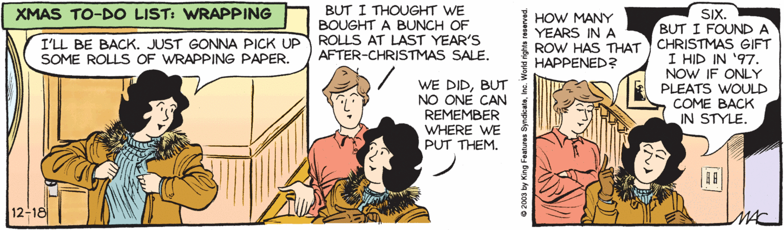 Conversation OCR: BUT I THOUGHT WE BOUGHT A BUNCH OF ROLLS AT LAST YEAR'S AFTER-CHRISTMAS SALE. XMAS TO-DO LIST: VWRAPPING SIX. BUT I FOUND A CHRISTMAS GIFT I HID IN '97. NOW IF ONLY PLEATS WOULD COME BACK IN STYLE. I'LL BE BACK. JUST GONNA PICK UP SOME ROLLS OF WRAPPING PAPER. HOW MANY YEARS IN A ROW HAS THAT HAPPENED? WE DIDBUT NO ONE CAN REMEMBER WHERE WE PUT THEM. 12-18 MAC © 2003 by King Features SyndicateBUT I THOUGHT WE BOUGHT A BUNCH OF ROLLS AT LAST YEAR'S AFTER-CHRISTMAS SALE. XMAS TO-DO LIST: VWRAPPING SIX. BUT I FOUND A CHRISTMAS GIFT I HID IN '97. NOW IF ONLY PLEATS WOULD COME BACK IN STYLE. I'LL BE BACK. JUST GONNA PICK UP SOME ROLLS OF WRAPPING PAPER. HOW MANY YEARS IN A ROW HAS THAT HAPPENED? WE DIDBUT NO ONE CAN REMEMBER WHERE WE PUT THEM. 12-18 MAC © 2003 by King Features Syndicate