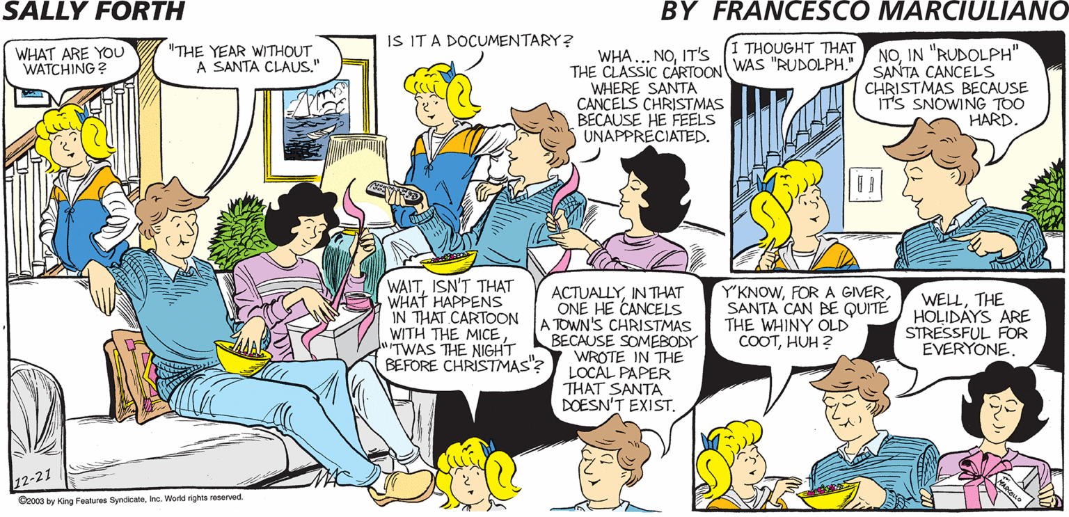 Interaction OCR: IS IT A DOCUMENTARY? SALLY FORTH. THOUGHT THAT NOIN "RUDOLPH" SANTA CANCELS CHRISTMAS BECAUSE IT'S SNOWING TOO HARD. WHAT ARE YOu WATCHING "THE YEAR WITHOUT A SANTA CLAUS." WHA... NOIT'S THE CLASSIC CARTOON WAS "RUDOLPH. WHERE SANTA CANCELS CHRISTMAS BECAUSE HE FEELS UNAPPRECIATED. ? by Francesco Marciuliano HEYYOU GOT AN INSTANT MESSAGE FROM YOUR DAUGHTER. HOW SWEET! WELLIT WOULD BE IF EVERY ONE OF THEM DIDN'T START WITH "JUST ANOTHER LAST-MINUTE ADDITION TO MY CHRISTMAS LIST. WAITISN'T THAT WHAT HAPPENS IN THAT CARTOON WITH THE MICE TWAS THE NIGHT REFORE CHRISTMAS? LOCAL PAPER ACTUALLYIN THAT ONE HE CANCELS TOWN'S CHRISTMAS BECAUSE SOMEBODY WROTE IN THE "KNOWSANTA CAN BE QUITÉ THE WHINY OLD COOTHUH ? WELLTHE HOLIDAYS ARE STRESSFUL FOR EVERYONE. THAT SANTA DOESN'T EXIST. Ocea y ng Paares Syndceno. Watd righta reserved ? IS IT A DOCUMENTARY? SALLY FORTH. THOUGHT THAT NOIN "RUDOLPH" SANTA CANCELS CHRISTMAS BECAUSE IT'S SNOWING TOO HARD. WHAT ARE YOu WATCHING "THE YEAR WITHOUT A SANTA CLAUS." WHA... NOIT'S THE CLASSIC CARTOON WAS "RUDOLPH. WHERE SANTA CANCELS CHRISTMAS BECAUSE HE FEELS UNAPPRECIATED. ? by Francesco Marciuliano HEYYOU GOT AN INSTANT MESSAGE FROM YOUR DAUGHTER. HOW SWEET! WELLIT WOULD BE IF EVERY ONE OF THEM DIDN'T START WITH "JUST ANOTHER LAST-MINUTE ADDITION TO MY CHRISTMAS LIST. WAITISN'T THAT WHAT HAPPENS IN THAT CARTOON WITH THE MICE TWAS THE NIGHT REFORE CHRISTMAS? LOCAL PAPER ACTUALLYIN THAT ONE HE CANCELS TOWN'S CHRISTMAS BECAUSE SOMEBODY WROTE IN THE "KNOWFOR A GIVERSANTA CAN BE QUITÉ THE WHINY OLD COOTHUH ? WELLTHE HOLIDAYS ARE STRESSFUL FOR EVERYONE. THAT SANTA DOESN'T EXIST. Ocea y ng Paares Syndceno. Watd righta reserved ?