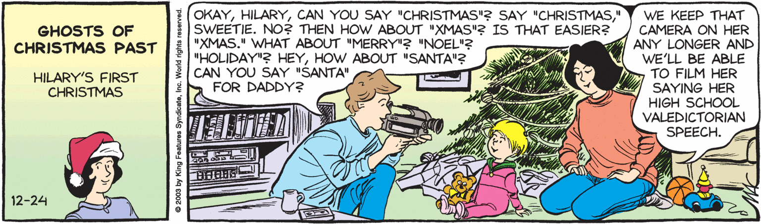 Conversation OCR: OKAY" SWEETIE. NO? THEN HOW ABOUT "XMAS"? IS THAT EASIER? "XMAS." WHAT ABOUT "MERRY"? "NOEL"? "HOLIDAY"? HEYHOW ABOUT "SANTA"3 CAN YOU SAY "SANTA" FOR DADDY? WE KEEP THAT CAMERA ON HER ANY LONGER AND WE'LL BE ABLE TO FILM HER SAYING HER HIGH SCHOOL VALEDICTORIAN SPEECH. GHOSTS OF CHRISTMAS PAST HILARY'S FIRST CHRISTMAS 12-24 © 2003 by King Features Syndicate OKAYCAN YOU SAY "CHRISTMAS"? SAY "CHRISTMAS" SWEETIE. NO? THEN HOW ABOUT "XMAS"? IS THAT EASIER? "XMAS." WHAT ABOUT "MERRY"? "NOEL"? "HOLIDAY"? HEYHOW ABOUT "SANTA"3 CAN YOU SAY "SANTA" FOR DADDY? WE KEEP THAT CAMERA ON HER ANY LONGER AND WE'LL BE ABLE TO FILM HER SAYING HER HIGH SCHOOL VALEDICTORIAN SPEECH. GHOSTS OF CHRISTMAS PAST HILARY'S FIRST CHRISTMAS 12-24 © 2003 by King Features Syndicate