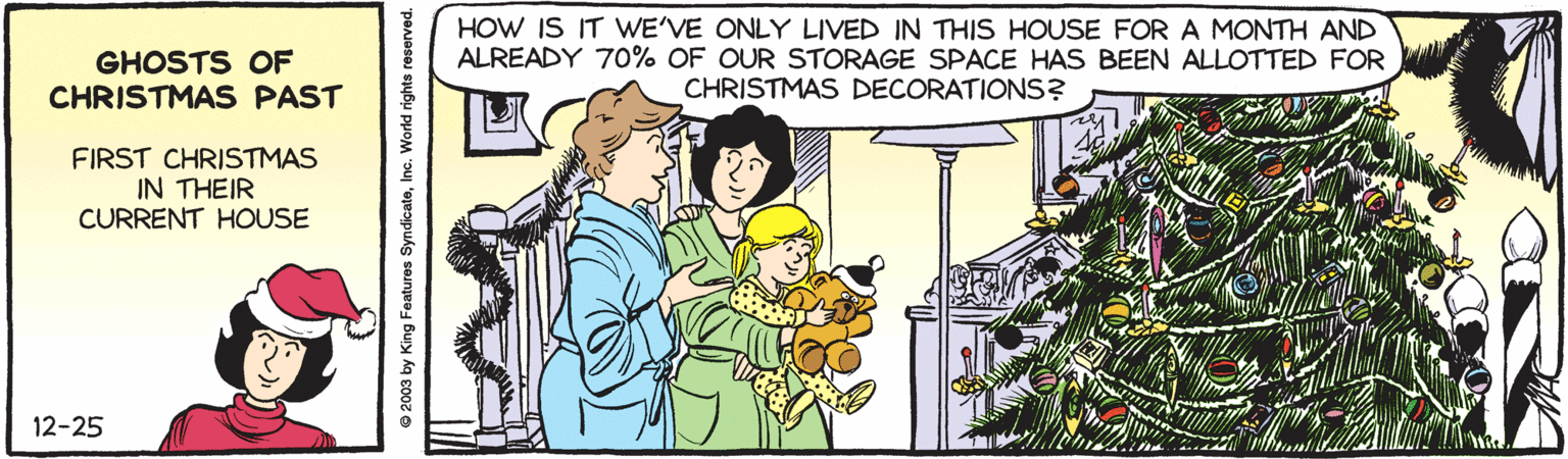 Comic book OCR: GHOSTS OF CHRISTMAS PAST HOW IS IT WE'VE ONLY LIVED IN THIS HOUSE FOR A MONTH AND ALREADY 70% OF OUR STORAGE SPACE HAS BEEN ALLOTTED FOR CHRISTMAS DECORATIONS? FIRST CHRISTMAS IN THEIR CURRENT HOUSE 12-25 © 2003 by King Featuros SyndicateGHOSTS OF CHRISTMAS PAST HOW IS IT WE'VE ONLY LIVED IN THIS HOUSE FOR A MONTH AND ALREADY 70% OF OUR STORAGE SPACE HAS BEEN ALLOTTED FOR CHRISTMAS DECORATIONS? FIRST CHRISTMAS IN THEIR CURRENT HOUSE 12-25 © 2003 by King Featuros Syndicate
