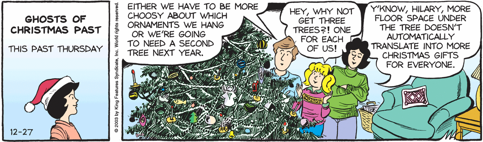 Illustration OCR: EITHER WE HAVE TO BE MORE CHOOSY ABOUT WHICH ORNAMENTS WE HANG OR WE'RE GOING TO NEED A SECOND TREE NEXT YEAR. HEYWHY NOT GET THREE TREES?! ONE FOR EACH OF US! Y'KNOWMORE FLOOR SPACE UNDER THE TREE DOESN'T AUTOMATICALLY TRANSLATE INTO MORE CHRISTMAS GIFTS FOR EVERYONE. GHOSTS OF CHRISTMAS PAST THIS PAST THURSDAY 12-27 2003 by King Features Syndicate EITHER WE HAVE TO BE MORE CHOOSY ABOUT WHICH ORNAMENTS WE HANG OR WE'RE GOING TO NEED A SECOND TREE NEXT YEAR. HEYWHY NOT GET THREE TREES?! ONE FOR EACH OF US! Y'KNOWMORE FLOOR SPACE UNDER THE TREE DOESN'T AUTOMATICALLY TRANSLATE INTO MORE CHRISTMAS GIFTS FOR EVERYONE. GHOSTS OF CHRISTMAS PAST THIS PAST THURSDAY 12-27 2003 by King Features Syndicate