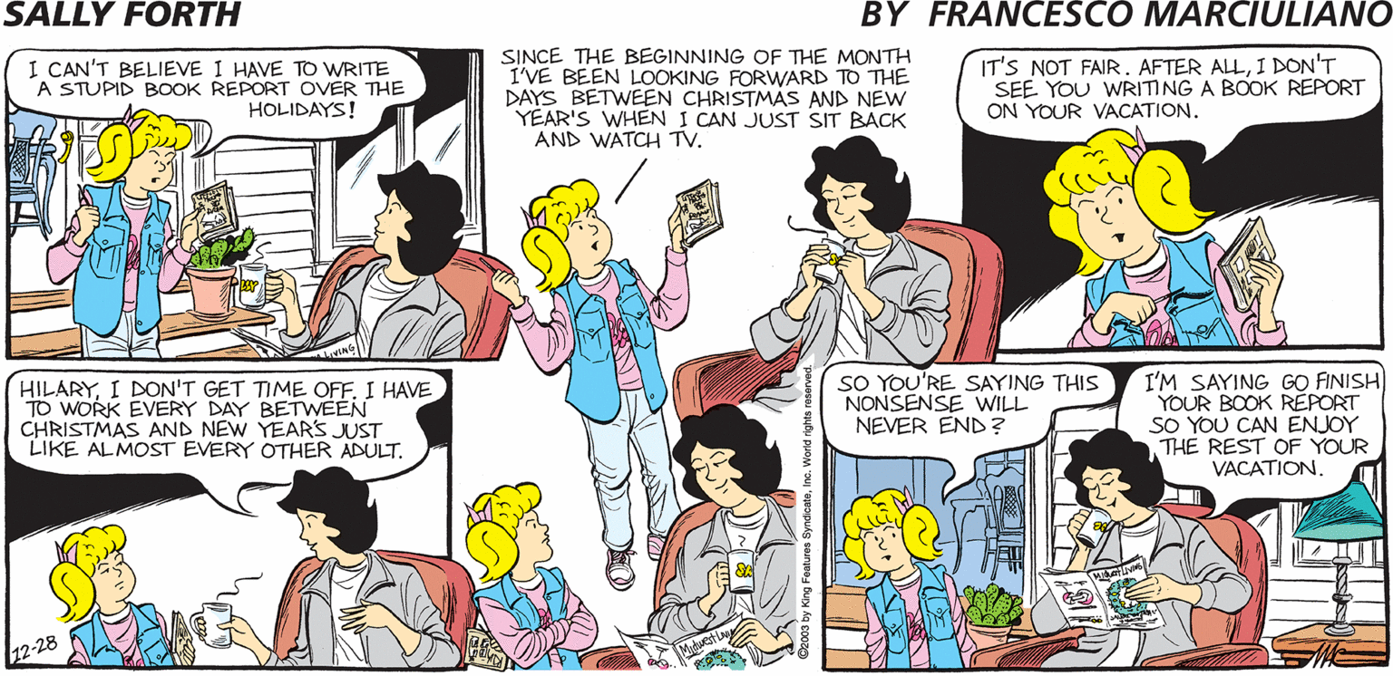 Human OCR: SALLY FORTH.. I CAN'T BELIEVE 1 HAVE TO WRITE A STUPID BOOK REPORT OVER THE HOLIDAYS! SINCE THE BEGINNING OF THE MONTH I'VE BEEN LOOKING FORWARD TO THE DAYS BETWEEN CHRISTMAS AND NEW YEAR'S WHEN I CAN JUST SIT BACK AND WATCH Tv. IT'S NOT FAIR. AFTER ALLI DON'T SEE YOU WRITING A BOOK REPORT ON YOUR VACATION. Francesco Marciuliano READING A BOOK ON YOUR VACATION? THAT'S GREATHILARY! ACTUALLYIT'S ONLY "READING" WHEN YOU HAVE A CHOICE. WHEN YOUR TEACHER ASSIGNS YOU A BOOK OVER THE HOLIDAYSIT'S CALLED "SUFFERING." HILARYI HAVE TO WORK EVERY DAY BETWEEN CHRISTMAS AND NEW YEARS JUST LIKE ALMOST EVERY OTHER ADULT. SO YOU'RE SAYING THIS NONSENSE WILL NEVER END ? I'M SAYING GO FINISH YOUR BOOK REPORT SO YOU CAN ENJOY THE REST OF YOUR VACATION. SALLY FORTH.. I CAN'T BELIEVE 1 HAVE TO WRITE A STUPID BOOK REPORT OVER THE HOLIDAYS! SINCE THE BEGINNING OF THE MONTH I'VE BEEN LOOKING FORWARD TO THE DAYS BETWEEN CHRISTMAS AND NEW YEAR'S WHEN I CAN JUST SIT BACK AND WATCH Tv. IT'S NOT FAIR. AFTER ALLI DON'T SEE YOU WRITING A BOOK REPORT ON YOUR VACATION. Francesco Marciuliano READING A BOOK ON YOUR VACATION? THAT'S GREATHILARY! ACTUALLYIT'S ONLY "READING" WHEN YOU HAVE A CHOICE. WHEN YOUR TEACHER ASSIGNS YOU A BOOK OVER THE HOLIDAYSIT'S CALLED "SUFFERING." HILARYI DON'T GET TIME OFFI HAVE TO WORK EVERY DAY BETWEEN CHRISTMAS AND NEW YEARS JUST LIKE ALMOST EVERY OTHER ADULT. SO YOU'RE SAYING THIS NONSENSE WILL NEVER END ? I'M SAYING GO FINISH YOUR BOOK REPORT SO YOU CAN ENJOY THE REST OF YOUR VACATION.