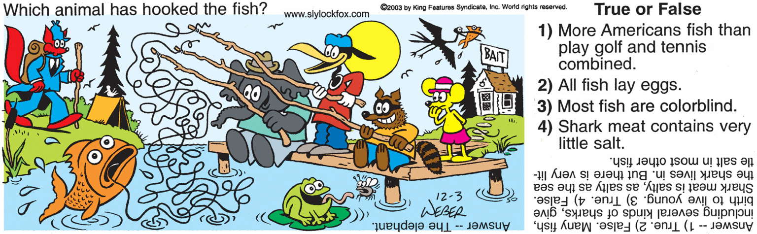 Animated cartoon OCR: Which animal has hooked the fish? ©2003 by King Features SyndicateInc. World rights reserved. True or False www.slylockfox.com 1) More Americans fish than play golf and tennis combined. 2) All fish lay eggs. 3) Most fish are colorblind. 4) Shark meat contains very little salt. BAIT tle salt in most other fish. the shark lives in. But there is very lit- 12-3 birth to live young. 3) True. 4) False. including several kinds of sharksgive Answer -- The elephant. Answer -- 1) True. 2) False. Many fishas salty as the sea WEBER Which animal has hooked the fish? ©2003 by King Features SyndicateInc. World rights reserved. True or False www.slylockfox.com 1) More Americans fish than play golf and tennis combined. 2) All fish lay eggs. 3) Most fish are colorblind. 4) Shark meat contains very little salt. BAIT tle salt in most other fish. the shark lives in. But there is very lit- 12-3 birth to live young. 3) True. 4) False. including several kinds of sharksgive Answer -- The elephant. Answer -- 1) True. 2) False. Many fishShark meat is saltyas salty as the sea WEBER