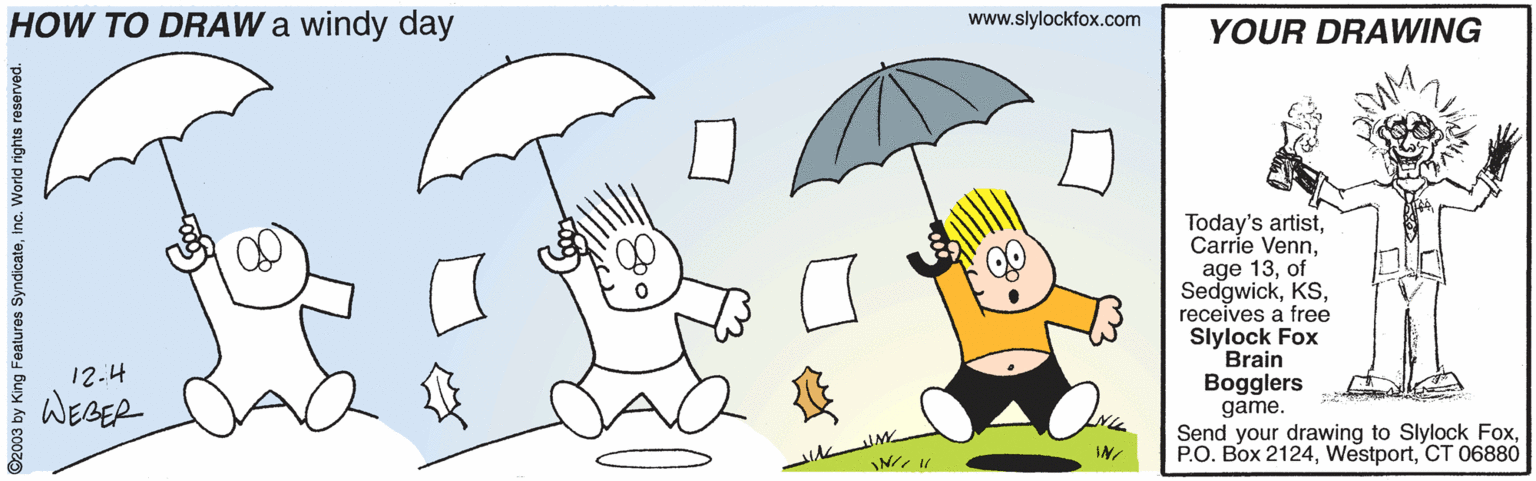 Animated cartoon OCR: HOW TO DRAW a windy day www.slylockfox.com YOUR DRAWING Today's artistof Sedgwickreceives a free Slylock Fox Brain Bogglers game. Send your drawing to Slylock FoxCT 06880 12.4 WEBER IN ©2003 by King Foatures Syndicateinc. World rights reserved. HOW TO DRAW a windy day www.slylockfox.com YOUR DRAWING Today's artistCarrie Vennage 13of Sedgwickreceives a free Slylock Fox Brain Bogglers game. Send your drawing to Slylock FoxP.O. Box 2124CT 06880 12.4 WEBER IN ©2003 by King Foatures Syndicateinc. World rights reserved.