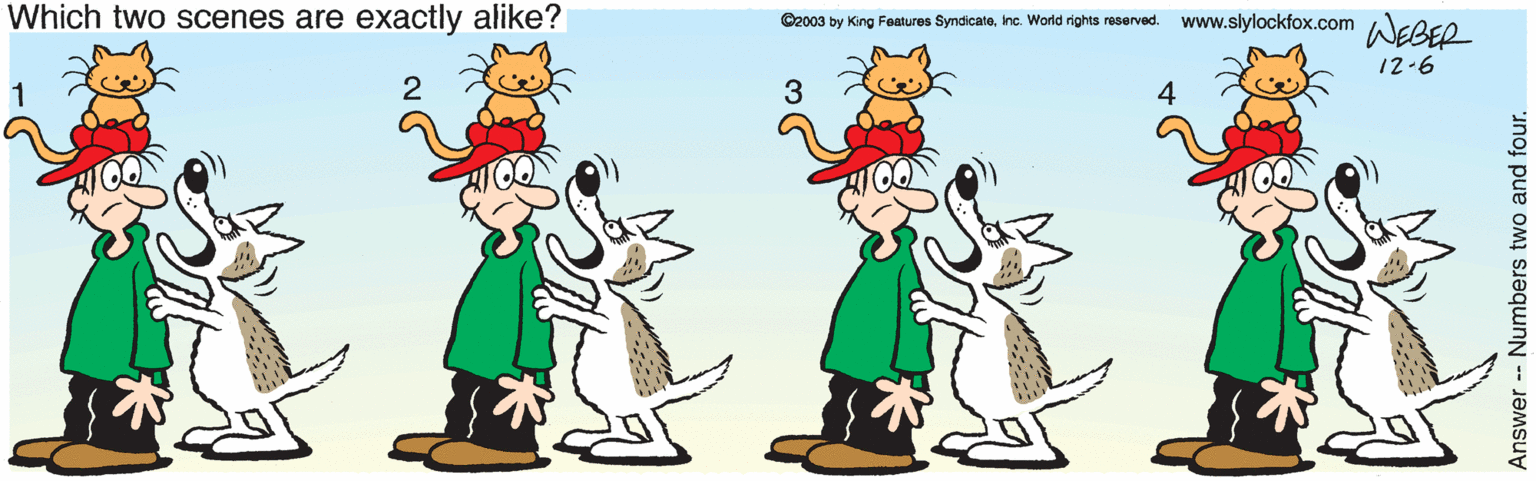 Illustration OCR: Which two scenes are exactly alike? ©2003 by King Features SyndicateInc. World rights reserved. www.slylockfox.com AGBEO 12-6 3 4 Answer - Numbers two and four. Which two scenes are exactly alike? ©2003 by King Features SyndicateInc. World rights reserved. www.slylockfox.com AGBEO 12-6 3 4 Answer - Numbers two and four.