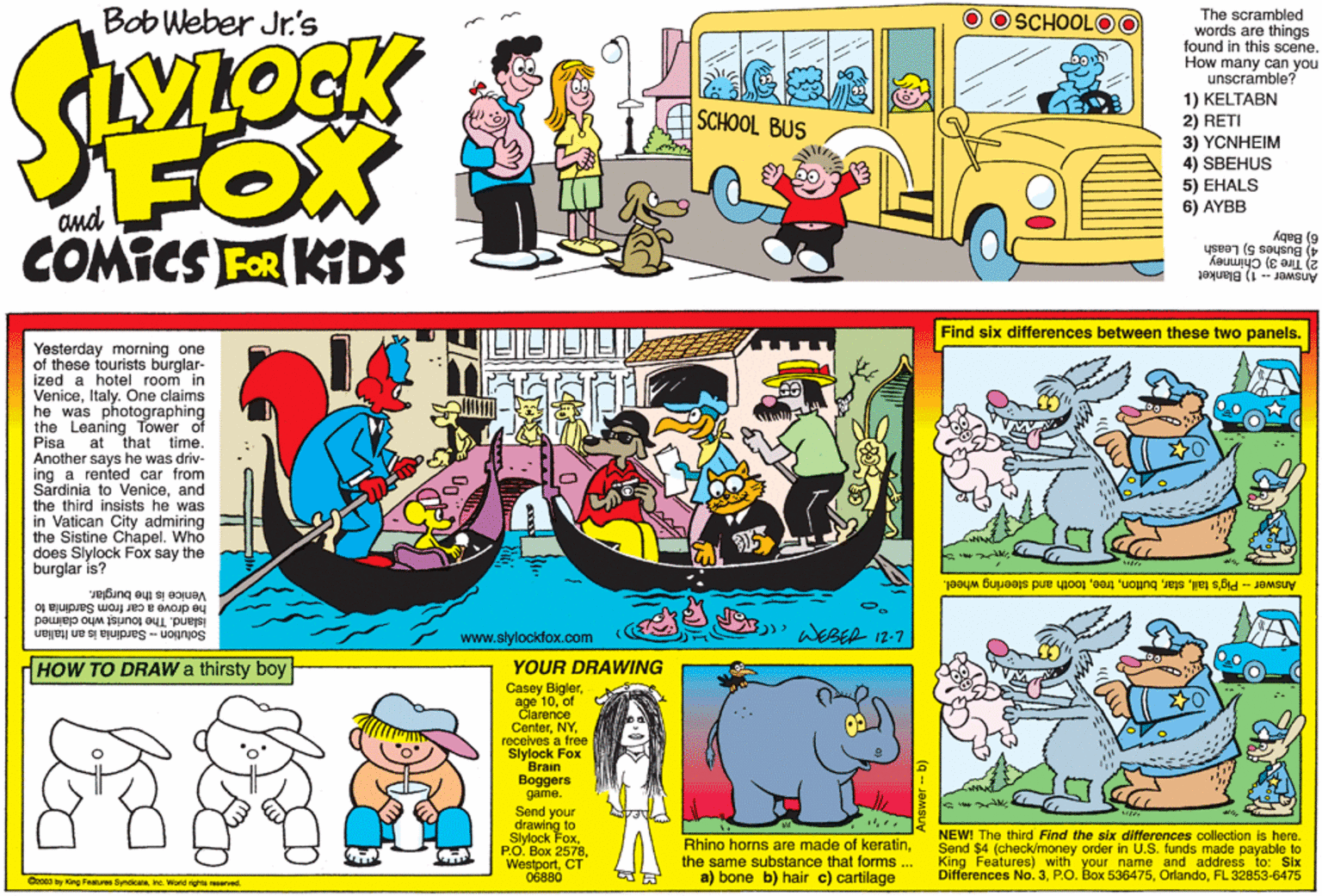 Publication OCR: Bob Weber Jr.'s O O SCHOOLOO The scrambled words are things found in this scene. How many can you unscramble? 1) KELTABN 2) RETI 3) YCNHEIM SCHOOL BUS FOX COMICS FER KIDS 4) SBEHUS 5) EHALS 6) AYBB (9 ysee7 (c soe 2) Tire 3) Chimney Answer1) Blanket Find six differences between these two panels. Yesterday morning one of these tourists burglar- ized a hotel room in VeniceItaly. One claims he was photographing the Leaning Tower of Pisa Another says he was driv- ing a rented car from Sardinia to Veniceand the third insists he was in Vatican City admiring the Sistine Chapel. Who does Slylock Fox say the burglar is? at that time. Answer - Pig's tailtooth and steering wheel. he drove a car from Sardinia to Venice is the burglar. island. The tourist who claimed Solution - Sardinia is an Italian WEBER 12-7 www.slylockfox.com HOW TO DRAW a thirsty boy YOUR DRAWING Casey Biglerof Clarence erterreceives a free Slylock Fox Brain Boggers game. Send your drawing to Slylock FoxCT 06880 Rhino horns are made of keratinthe same substance that forms ... a) bone b) hair c) cartilage NEW! The third Find the six differences collection is here. Send $4 (check/money order in U.S. funds made payable to King Features) with your Differences No. 3. PO. Box 536475FL 32853-6475 and address to: Six Cro0s by King Features Syndicate. inc. World rights naserved. Bob Weber Jr.'s O O SCHOOLOO The scrambled words are things found in this scene. How many can you unscramble? 1) KELTABN 2) RETI 3) YCNHEIM SCHOOL BUS FOX COMICS FER KIDS 4) SBEHUS 5) EHALS 6) AYBB (9 ysee7 (c soe 2) Tire 3) Chimney Answer1) Blanket Find six differences between these two panels. Yesterday morning one of these tourists burglar- ized a hotel room in VeniceItaly. One claims he was photographing the Leaning Tower of Pisa Another says he was driv- ing a rented car from Sardinia to Veniceand the third insists he was in Vatican City admiring the Sistine Chapel. Who does Slylock Fox say the burglar is? at that time. Answer - Pig's tailtooth and steering wheel. he drove a car from Sardinia to Venice is the burglar. island. The tourist who claimed Solution - Sardinia is an Italian WEBER 12-7 www.slylockfox.com HOW TO DRAW a thirsty boy YOUR DRAWING Casey Biglerage 10of Clarence erterreceives a free Slylock Fox Brain Boggers game. Send your drawing to Slylock Fox?.?. ??? 2578CT 06880 Rhino horns are made of keratinthe same substance that forms ... a) bone b) hair c) cartilage NEW! The third Find the six differences collection is here. Send $4 (check/money order in U.S. funds made payable to King Features) with your Differences No. 3. PO. Box 536475FL 32853-6475 and address to: Six Cro0s by King Features Syndicate. inc. World rights naserved.