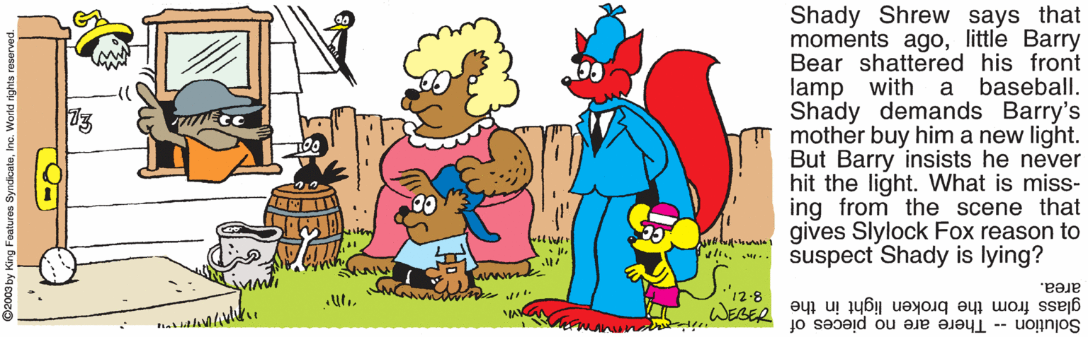Conversation OCR: Shady Shrew says that moments agolittle Barry Bear shattered his front lamp with Shady demands Barry's mother buy him a new light. But Barry insists he never hit the light. What is miss- ing from the scene that gives Slylock Fox reason to suspect Shady is lying? a baseball. "12-8 area. glass from the broken light in the M Solution -- There are no pieces of Shady Shrew says that moments agolittle Barry Bear shattered his front lamp with Shady demands Barry's mother buy him a new light. But Barry insists he never hit the light. What is miss- ing from the scene that gives Slylock Fox reason to suspect Shady is lying? a baseball. "12-8 area. glass from the broken light in the M Solution -- There are no pieces of