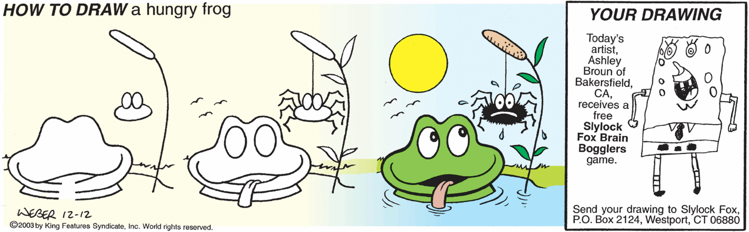 Happy OCR: HOW TO DRAW a hungry frog YOUR DRAWING Today's artistAshley Broun of Bakersfieldreceives a free Slylock 9 Fox Brain Bogglers game. WEBER 12-12 ©2003 by King Features SyndicateInc. World rights reserved. Send your drawing to Slylock FoxCT 06880 HOW TO DRAW a hungry frog YOUR DRAWING Today's artistAshley Broun of Bakersfieldreceives a free Slylock 9 Fox Brain Bogglers game. WEBER 12-12 ©2003 by King Features SyndicateInc. World rights reserved. Send your drawing to Slylock FoxP.O. Box 2124CT 06880