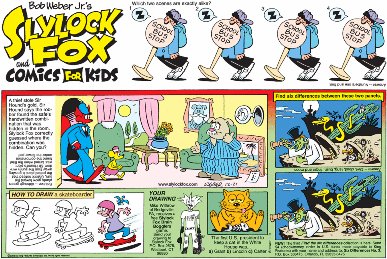 Art OCR: 2 SCHOOL Which two scenes are exactly alike? SCHOOL BUS STOP Bob Weber Jr's SCHOOL ? 13 SCHOOL BUS STOP BUS STOP BUS STOP FOX COMICS FOR KDS Answer - Numbers one and four. Find six differences between these two panels. A thief stole Sir Hound's gold. Sir Hound says the rob- ber found the safe's handwritten combi- nation that was hidden in the room. Slylock Fox correctly guessed where the combination was hidden. Can you? Answer - Owlfinger and moon. under the flower pot! found the combination was turned when the thief dow. Sir Hound's plant away way from the sunny win- d plant is growing plants grow toward the Solution -- Although green www.slylockfox.com WERER 12-21 sunSlylock noticed that YOUR DRAWING Mike Withrow of Bridgevillereceives a free Slylock Fox Brain Bogglers game. Send your drawing to Slylock FoxCT 06880 dHOW TO DRAW a skateboarder NEW! The third Find the six differences collection is here. Send $4 (check/money order in U.S. funds made payable to Features) with your name and address to: Six Differences No. 3FL 32853-6475 o King The first U.S. president to keep a cat in the White House was... a) Grant b) Lincoln c) Carter C2oca by King Fastur Syndiceleine Wotd rignta ared 2 SCHOOL Which two scenes are exactly alike? SCHOOL BUS STOP Bob Weber Jr's SCHOOL ? 13 SCHOOL BUS STOP BUS STOP BUS STOP FOX COMICS FOR KDS Answer - Numbers one and four. Find six differences between these two panels. A thief stole Sir Hound's gold. Sir Hound says the rob- ber found the safe's handwritten combi- nation that was hidden in the room. Slylock Fox correctly guessed where the combination was hidden. Can you? Answer - Owlfinger and moon. under the flower pot! found the combination was turned when the thief dow. Sir Hound's plant away way from the sunny win- d plant is growing plants grow toward the Solution -- Although green www.slylockfox.com WERER 12-21 sunSlylock noticed that YOUR DRAWING Mike Withrow of Bridgevillereceives a free Slylock Fox Brain Bogglers game. Send your drawing to Slylock FoxPO. Box 2578CT 06880 dHOW TO DRAW a skateboarder NEW! The third Find the six differences collection is here. Send $4 (check/money order in U.S. funds made payable to Features) with your name and address to: Six Differences No. 3P.O. Box 536475FL 32853-6475 o King The first U.S. president to keep a cat in the White House was... a) Grant b) Lincoln c) Carter C2oca by King Fastur Syndiceleine Wotd rignta ared