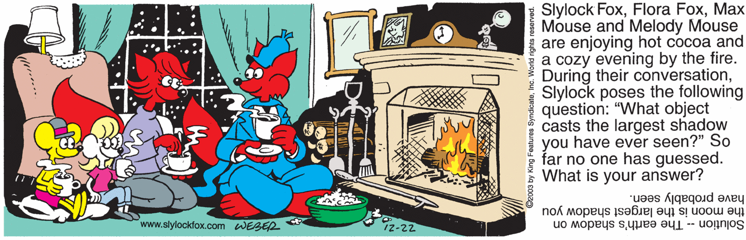 Fire OCR: Slylock FoxMax Mouse and Melody Mouse are enjoying hot cocoa and a cozy evening by the fire. During their conversationSlylock poses the following question: "What object casts the largest shadow you have ever seen?" So far no one has guessed. What is your answer? have probably seen. the moon is the largest shadow you Solution - The earth's shadow on www.slylockfox.com WEBER 12-22 2003 by King Features SyndicateInc. World rights reserve Slylock FoxFlora FoxMax Mouse and Melody Mouse are enjoying hot cocoa and a cozy evening by the fire. During their conversationSlylock poses the following question: "What object casts the largest shadow you have ever seen?" So far no one has guessed. What is your answer? have probably seen. the moon is the largest shadow you Solution - The earth's shadow on www.slylockfox.com WEBER 12-22 2003 by King Features SyndicateInc. World rights reserve