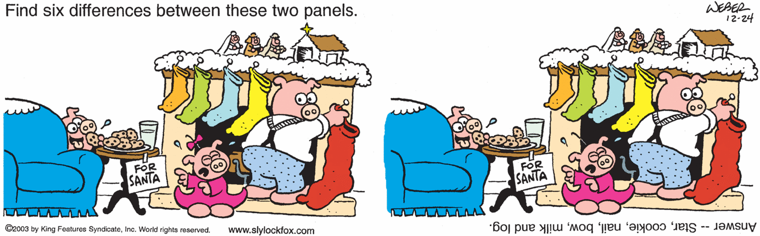 Design OCR: Find six differences between these two panels. WEBER 12-24 FOR SANTA SANTA ©2003 by King Foatures SyndicateInc. World rights reserved. www.slylockfox.com Answer - Starmilk and log. Find six differences between these two panels. WEBER 12-24 FOR SANTA SANTA ©2003 by King Foatures SyndicateInc. World rights reserved. www.slylockfox.com Answer - Starmilk and log.
